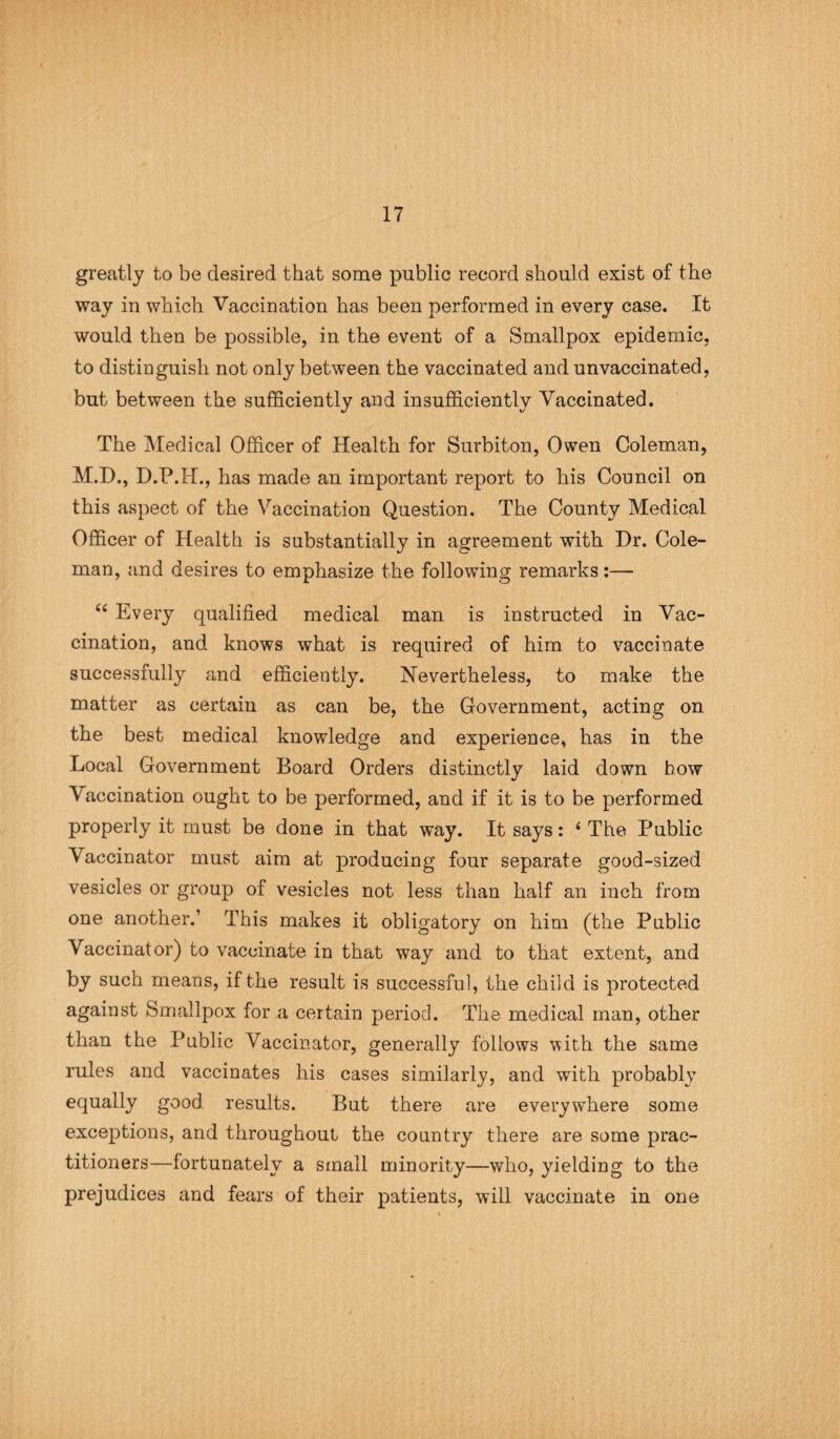 17 greatly to be desired that some public record should exist of the way in which Vaccination has been performed in every case. It would then be possible, in the event of a Smallpox epidemic, to distinguish not only between the vaccinated and unvaccinated, but between the sufficiently and insufficiently Vaccinated. The Medical Officer of Health for Surbiton, Owen Coleman, M.D., D.P.H., has made an important report to his Council on this aspect of the Vaccination Question. The County Medical Officer of Health is substantially in agreement with Dr. Cole¬ man, and desires to emphasize the following remarks:— “ Every qualified medical man is instructed in Vac¬ cination, and knows what is required of him to vaccinate successfully and efficiently. Nevertheless, to make the matter as certain as can be, the Government, acting on the best medical knowledge and experience, has in the Local Government Board Orders distinctly laid down how Vaccination ought to be performed, and if it is to be performed properly it must be done in that way. It says: 6 The Public Vaccinator must aim at producing four separate good-sized vesicles or group of vesicles not less than half an inch from one another.’ This makes it obligatory on him (the Public Vaccinator) to vaccinate in that way and to that extent, and by such means, if the result is successful, the child is protected against Smallpox for a certain period. The medical man, other than the Public Vaccinator, generally follows with the same rules and vaccinates his cases similarly, and with probably equally good results. But there are everywhere some exceptions, and throughout the country there are some prac¬ titioners—fortunately a small minority—who, yielding to the prejudices and fears of their patients, will vaccinate in one