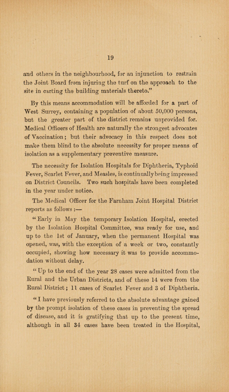 and others in the neighbourhood, for an injunction to restrain the Joint Board from injuring the turf on the approach to the site in carting the building materials thereto.” By this means accommodation will be afforded for a part of West Surrey, containing a population of about 50,000 persons, but the greater part of the district remains unprovided for. Medical Officers of Health are naturally the strongest advocates of Vaccination; but their advocacy in this respect does not make them blind to the absolute necessity for proper means of isolation as a supplementary preventive measure. The necessity for Isolation Hospitals for Diphtheria, Typhoid Fever, Scarlet Fever, and Measles, is continually being impressed on District Councils. Two such hospitals have been completed in the year under notice. The Medical Officer for the Farnham Joint Hospital District reports as follows :— 66 Early in May the temporary Isolation Hospital, erected by the Isolation Hospital Committee, was ready for use, and up to the 1st of January, when the permanent Hospital was opened, was, with the exception of a week or two, constantly occupied, showing how necessary it was to provide accommo¬ dation without delay. “ Up to the end of the year 28 cases were admitted from the Rural and the Urban Districts, and of these 14 were from the Rural District; 11 cases of Scarlet Fever and 3 of Diphtheria. “ I have previously referred to the absolute advantage gained by the prompt isolation of these cases in preventing the spread of disease, and it is gratifying that up to the present time, although in all 34 cases have been treated in the Hospital,