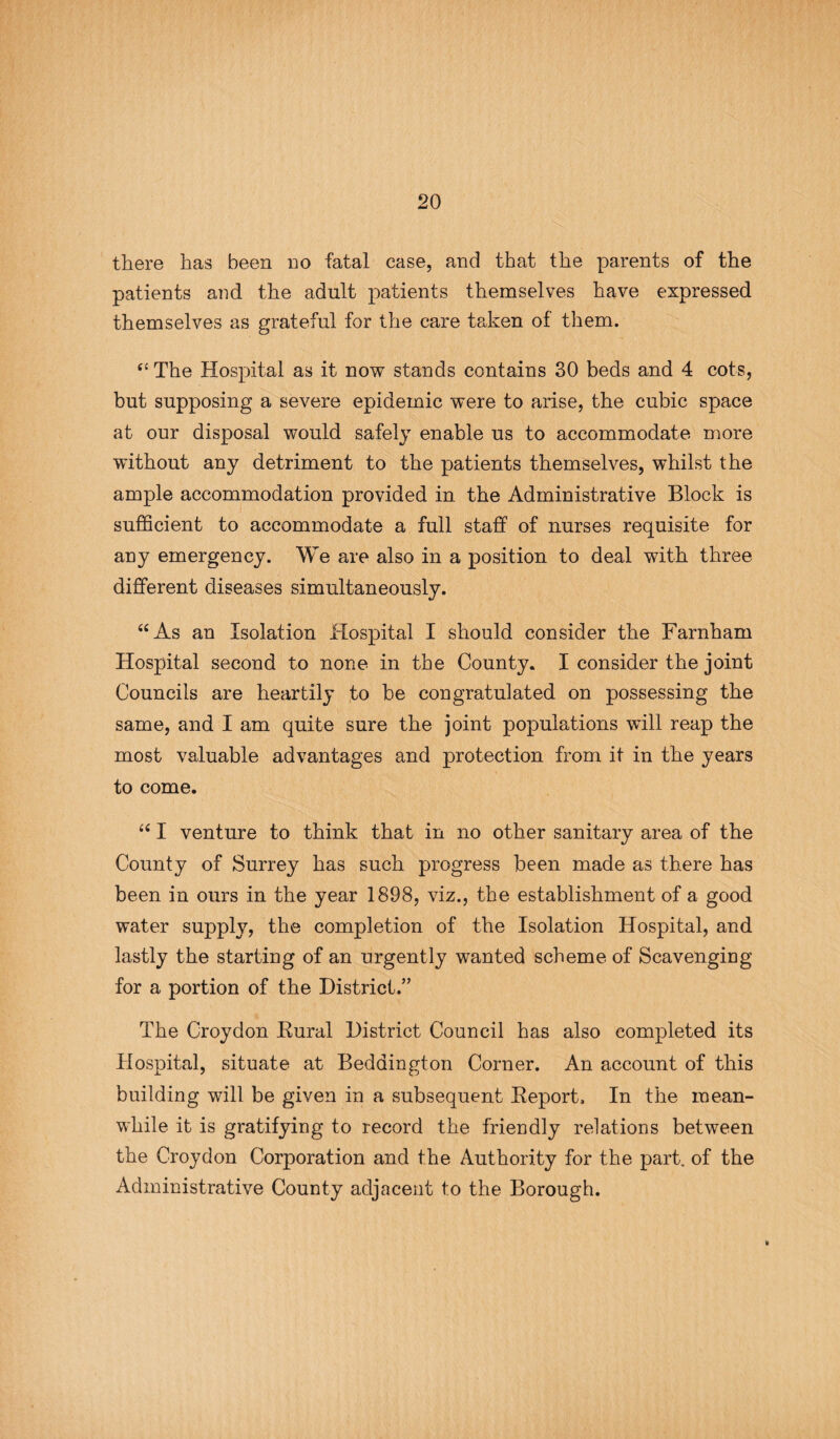 there has been no fatal case, and that the parents of the patients and the adult patients themselves have expressed themselves as grateful for the care taken of them. (l The Hospital as it now stands contains 30 beds and 4 cots, but supposing a severe epidemic were to arise, the cubic space at our disposal would safely enable us to accommodate more without any detriment to the patients themselves, whilst the ample accommodation provided in the Administrative Block is sufficient to accommodate a full staff of nurses requisite for any emergency. We are also in a position to deal with three different diseases simultaneously. “As an Isolation Hospital I should consider the Farnham Hospital second to none in the County. I consider the joint Councils are heartily to be congratulated on possessing the same, and I am quite sure the joint populations will reap the most valuable advantages and protection from it in the years to come. “ I venture to think that in no other sanitary area of the County of Surrey has such progress been made as there has been in ours in the year 1898, viz., the establishment of a good water supply, the completion of the Isolation Hospital, and lastly the starting of an urgently wanted scheme of Scavenging for a portion of the District.” The Croydon Eural District Council has also completed its Hospital, situate at Bedaington Corner. An account of this building will be given in a subsequent Report. In the mean¬ while it is gratifying to record the friendly relations between the Croydon Corporation and the Authority for the part, of the Administrative County adjacent to the Borough.