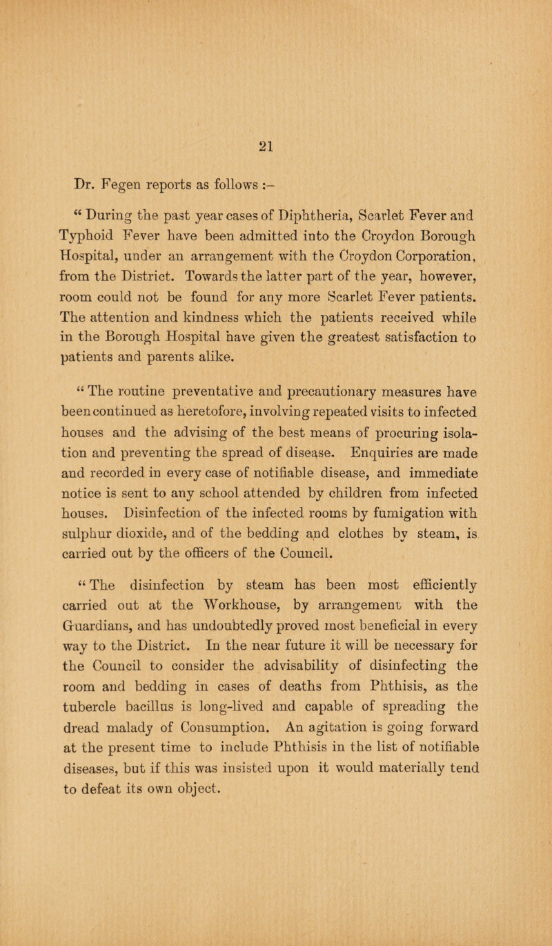 Dr. Fegen reports as follows “ During the past year cases of Diphtheria, Scarlet Fever and Typhoid Fever have been admitted into the Croydon Borough Hospital, under an arrangement with the Croydon Corporation, from the District. Towards the latter part of the year, however, room could not be found for any more Scarlet Fever patients. The attention and kindness which the patients received while in the Borough Hospital have given the greatest satisfaction to patients and parents alike. “ The routine preventative and precautionary measures have been continued as heretofore, involving repeated visits to infected houses and the advising of the best means of procuring isola¬ tion and preventing the spread of disease. Enquiries are made and recorded in every case of notifiable disease, and immediate notice is sent to any school attended by children from infected houses. Disinfection of the infected rooms by fumigation with sulphur dioxide, and of the bedding and clothes by steam, is carried out by the officers of the Council. “ The disinfection by steam has been most efficiently carried out at the Workhouse, by arrangement with the Guardians, and has undoubtedly proved most beneficial in every way to the District. In the near future it will be necessary for the Council to consider the advisability of disinfecting the room and bedding in cases of deaths from Phthisis, as the tubercle bacillus is long-lived and capable of spreading the dread malady of Consumption. An agitation is going forward at the present time to include Phthisis in the list of notifiable diseases, but if this was insisted upon it wmuld materially tend to defeat its own object.