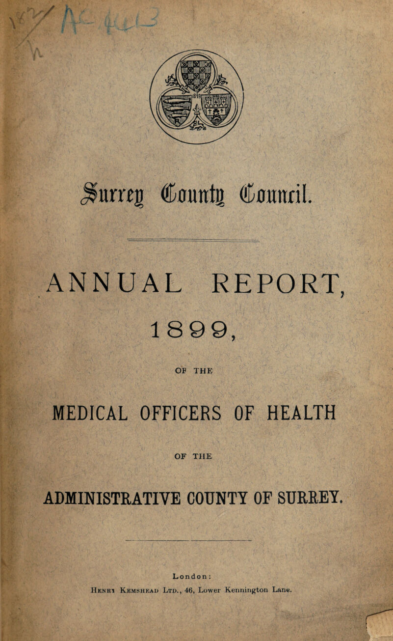 / umj Countg Counril. ANNUAL REPORT, 1899, ' ‘i ' ' 4 1 1 ■ ,• ,, Vv:_ •1 . ■ ' ■ -' v \ OF THE MEDICAL OFFICERS OF HEALTH OF THE ADMINISTRATIVE COUNTY OF SURREY. London: Henki Kemshead Ltd., 46, Lower Kennington Lane.