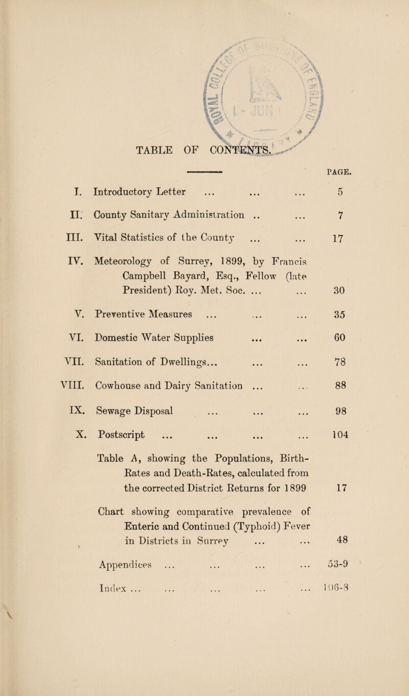 TABLE OF CONTENTS PAGE. T. Introductory Letter • • • • • • 5 II. County Sanitary Administration • • » 9 * 7 III. Vital Statistics of the Count} • • • • • • 17 IV. Meteorology of Surrey, 1899, by Francis Campbell Bayard, Esq., Fellow (late President) Roy. Met. Soc. ... 30 V. Preventive Measures • • • • • • 35 VI. Domestic Water Supplies • • • • • • 60 VII. Sanitation of Dwellings... • • • • • • 78 VIII. Cowhouse and Dairy Sanitation 1*9 » • * 88 IX. Sewage Disposal • • • * * 1 98 X. Postscript • • • • • • 104 Table A, showing the Populations, Birth- Rates and Death-Rates, calculated from the corrected District Returns for 1899 17 Chart showing comparative prevalence of Enteric and Continued (Typhoid) Fever in Districts in Surrey ... ... 48 Appendices ... ... ... ... 53-9 \