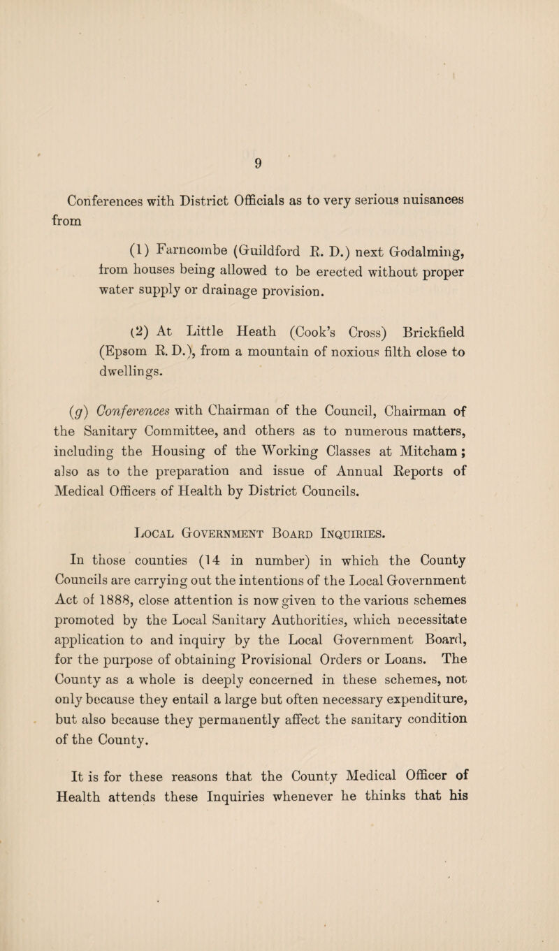 Conferences with District Officials as to very serious nuisances from (1) Farncombe (Guildford K. D.) next Godaiming, trom houses being allowed to be erected without proper water supply or drainage provision. (2) At Little Heath (Cook’s Cross) Brickfield (Epsom K. D.), from a mountain of noxious filth close to dwellings. (g) Conferences with Chairman of the Council, Chairman of the Sanitary Committee, and others as to numerous matters, including the Housing of the Working Classes at Mitcham ; also as to the preparation and issue of Annual Eeports of Medical Officers of Health by District Councils. Local Government Board Inquiries. In those counties (14 in number) in which the County Councils are carrying out the intentions of the Local Government Act of 1888, close attention is now given to the various schemes promoted by the Local Sanitary Authorities, which necessitate application to and inquiry by the Local Government Board, for the purpose of obtaining Provisional Orders or Loans. The County as a whole is deeply concerned in these schemes, not only because they entail a large but often necessary expenditure, but also because they permanently affect the sanitary condition of the County. It is for these reasons that the County Medical Officer of Health attends these Inquiries whenever he thinks that his