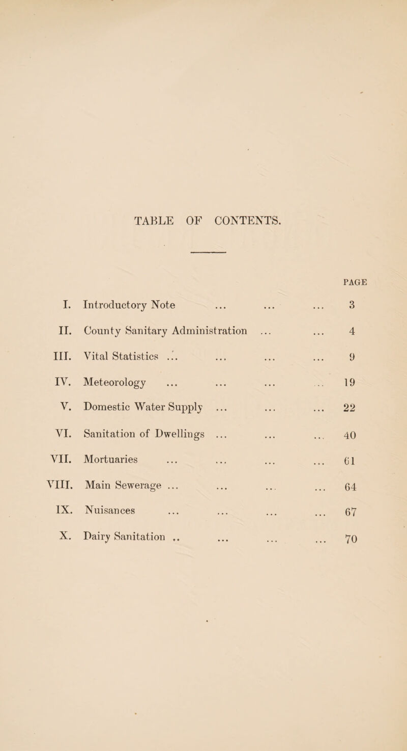 TABLE OF CONTENTS. PAGE I. Introductory Note 3 II. County Sanitary Administration 4 III. Vital Statistics ... 9 IV. Meteorology 19 V. Domestic Water Supply 22 VI. Sanitation of Dwellings ... 40 VII. Mortuaries til VIII. Main Sewerage ... 64 t—1 X • Nuisances 67 X. Dairy Sanitation .. 70