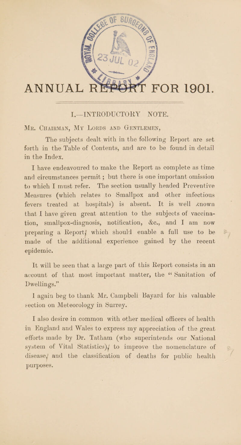 (/ ANNUAL RE FOR 1901. I.—INTRODUCTOKY NOTE. Mr. Chairman, My Lords and Gentlemen, The subjects dealt with in the following Report are set forth in the Table of Contents, and are to be found in detail in the Index. I have endeavoured to make the Report as complete as time and circumstances permit; but there is one important omission to which I must refer. The section usually headed Preventive Measures (which relates to Smallpox and other infectious fevers treated at hospitals) is absent. It is well xnown that I have given great attention to the subjects of vaccina¬ tion, smallpox-diagnosis, notification, &c., and I am now preparing a Report/ which should enable a full use to be made of the additional experience gained by the recent epidemic. It will be seen that a large part of this Report consists in an account of that most important matter, the “ Sanitation of Dwellings.” I again beg to thank Mr. Campbell Bayard for his valuable section on Meteorology in Surrey. I also desire in common with other medical officers of health in England and Wales to express my appreciation of the great efforts made by Dr. Tatham (who superintends our National system of Vital Statistics), to improve the nomenclature of disease, and the classification of deaths for public health purposes.