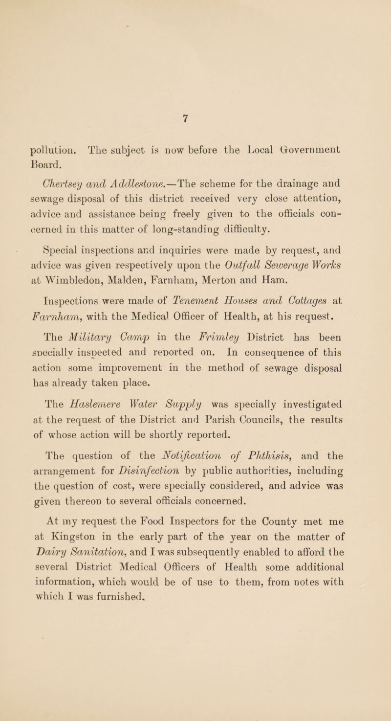 pollution. The subject is now before the Local Government Board. Ghertsey and Addlestone.—The scheme for the drainage and sewage disposal of this district received very close attention, advice and assistance being freely given to the officials con¬ cerned in this matter of long-standing difficulty. Special inspections and inquiries were made by request, and advice was given respectively upon the Outfall Sewerage Works at Wimbledon, Malden, Farnham, Merton and Ham. Inspections were made of Tenement Houses and Cottages at Farnham, with the Medical Officer of Health, at his request. The Military Gamp in the Frimley District has been sneciallv inspected and reported on. In consequence of this action some improvement in the method of sewage disposal has already taken place. The Haslemere Water Supply was specially investigated at the request of the District and Parish Councils, the results of whose action will be shortly reported. The question of the Notification of Phthisis, and the arrangement for Disinfection by public authorities, including the question of cost, were specially considered, and advice was given thereon to several officials concerned. At my request the Food Inspectors for the County met me at Kingston in the early part of the year on the matter of Dairy Sanitation, and I was subsequently enabled to afford the several District Medical Officers of Health some additional information, which would be of use to them, from notes with which I was furnished.