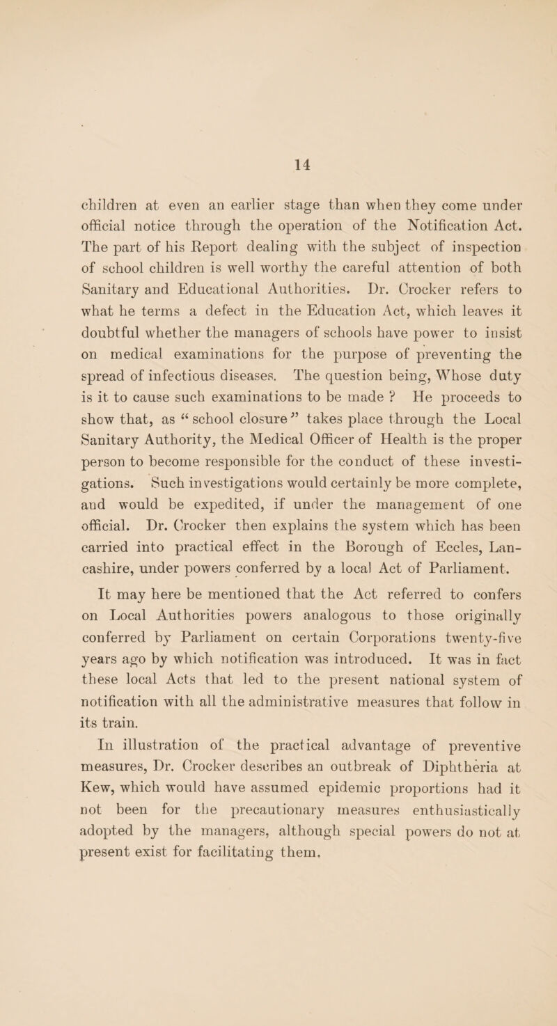 children at even an earlier stage than when they come under official notice through the operation of the Notification Act. The part of his Report dealing with the subject of inspection of school children is well worthy the careful attention of both Sanitary and Educational Authorities. Dr. Crocker refers to what he terms a defect in the Education Act, which leaves it doubtful whether the managers of schools have power to insist on medical examinations for the purpose of preventing the spread of infectious diseases. The question being, Whose duty is it to cause such examinations to be made ? He proceeds to show that, as (i school closure 99 takes place through the Local Sanitary Authority, the Medical Officer of Health is the proper person to become responsible for the conduct of these investi¬ gations. Such investigations would certainly be more complete, and would be expedited, if under the management of one official. Dr. Crocker then explains the system which has been carried into practical effect in the Borough of Eccles, Lan¬ cashire, under powers conferred by a local Act of Parliament. It may here be mentioned that the Act referred to confers on Local Authorities powers analogous to those originally conferred by Parliament on certain Corporations twenty-five years ago by which notification was introduced. It was in fact these local Acts that led to the present national system of notification with all the administrative measures that follow in its train. In illustration of the practical advantage of preventive measures, Dr. Crocker describes an outbreak of Diphtheria at Kew, which would have assumed epidemic proportions had it not been for the precautionary measures enthusiastically adopted by the managers, although special powers do not at present exist for facilitating them.