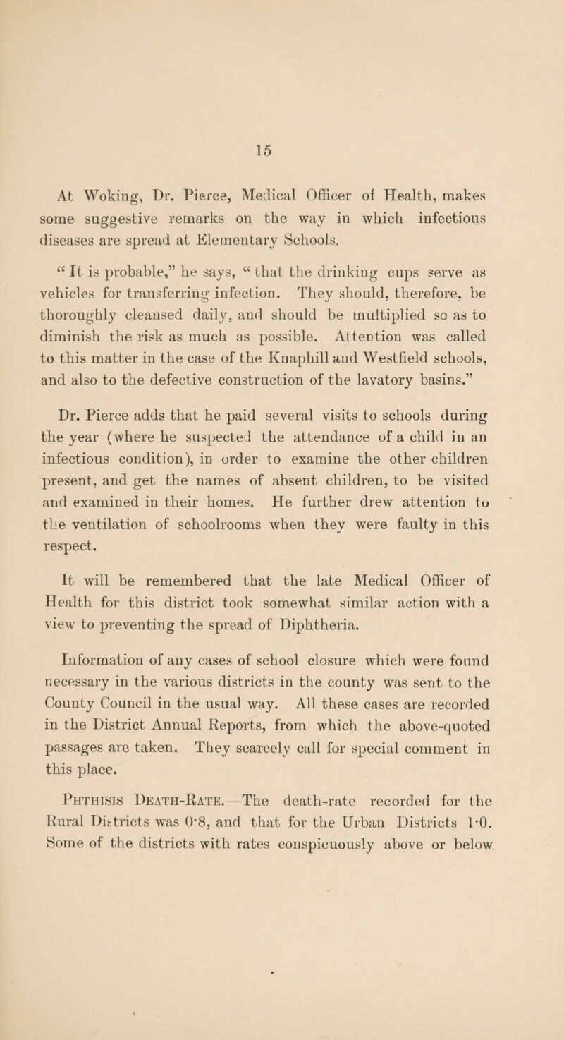 At Woking, Dr. Pierce, Medical Officer of Health, makes some suggestive remarks on the way in which infectious diseases are spread at Elementary Schools. “ It is probable,” he says, “ that the drinking cups serve as vehicles for transferring infection. They should, therefore, be thoroughly cleansed daily, and should be multiplied so as to diminish the risk as much as possible. Attention was called to this matter in the case of the Knaphill and Westfield schools, and also to the defective construction of the lavatory basins.” Dr. Pierce adds that he paid several visits to schools during the year (where he suspected the attendance of a child in an infectious condition), in order to examine the other children present, and get the names of absent children, to be visited and examined in their homes. He further drew attention to the ventilation of schoolrooms when they were faulty in this respect. It will be remembered that the late Medical Officer of Health for this district took somewhat similar action with a view to preventing the spread of Diphtheria. Information of any cases of school closure which were found necessary in the various districts in the county was sent to the County Council in the usual way. All these cases are recorded in the District Annual Reports, from which the above-quoted passages are taken. They scarcely call for special comment in this place. Phthisis Death-Rate.—The death-rate recorded for the Rural Districts was 08, and that for the Urban Districts 1*0. Some of the districts with rates conspicuously above or below