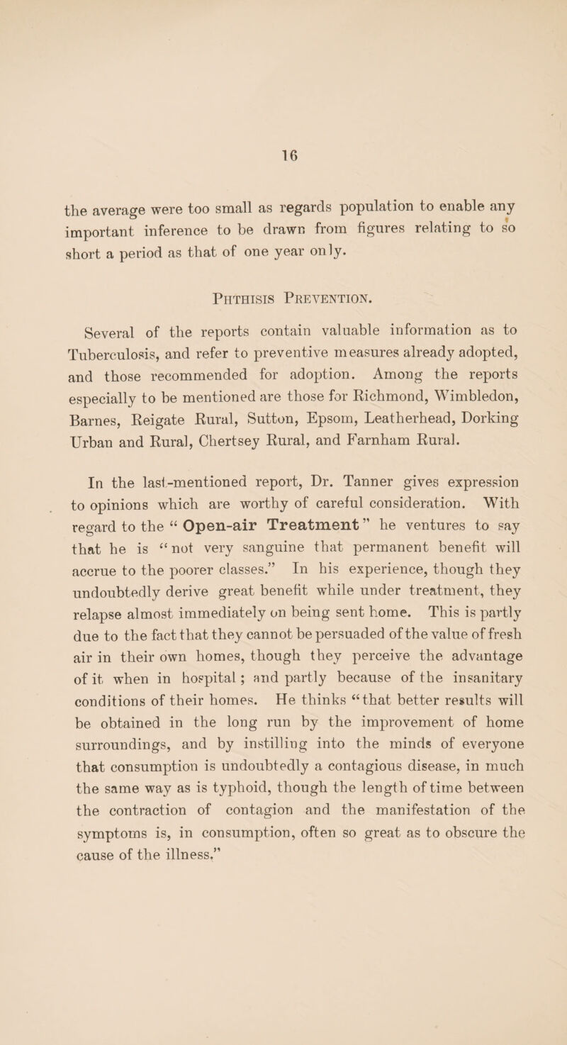 the average were too small as regards population to enable any important inference to be drawn from figures relating to so short a period as that of one year only. Phthisis Prevention. Several of the reports contain valuable information as to Tuberculosis, and refer to preventive measures already adopted, and those recommended for adoption. Among the reports especially to be mentioned are those for Richmond, Wimbledon, Barnes, Reigate Rural, Sutton, Epsom, Leatherhead, Dorking Urban and Rural, Chertsey Rural, and Farnham Rural. In the last-mentioned report, Dr. Tanner gives expression to opinions which are worthy of careful consideration. With regard to the “ Open-air Treatment ” he ventures to say that he is “ not very sanguine that permanent benefit will accrue to the poorer classes.” In his experience, though they undoubtedly derive great benefit while under treatment, they relapse almost immediately on being sent home. This is partly due to the fact that they cannot be persuaded of the value of fresh air in their own homes, though they perceive the advantage of it when in hospital; and partly because of the insanitary conditions of their homes. He thinks “that better results will be obtained in the long run by the improvement of home surroundings, and by instilling into the minds of everyone that consumption is undoubtedly a contagious disease, in much the same way as is typhoid, though the length of time between the contraction of contagion and the manifestation of the symptoms is, in consumption, often so great as to obscure the cause of the illness.”