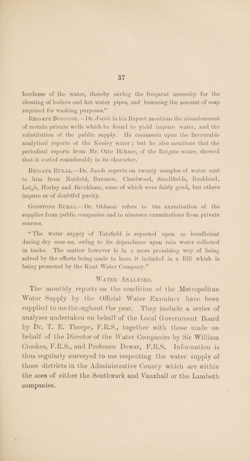 hardness of the water, thereby saving the frequent necessity for the cleaning of boilers and hot water pipes, and lessening the amount of soap required for washing purposes.” Reigate Borough.—Dr. Jacob in his Beport mentions the abandonment of certain private wells which he found to yield impure water, and the substitution of the public supply. He comments upon the favourable analytical reports of the Kenley water ; but he also mentions that the periodical reports from Mr. Otto Hehner, of the Beigate water, showed that it varied considerably in its character. Beigate Bural.—Dr. Jacob reports on twenty samples of water sent to him from Nuttield, Burstow, Charlwood, Smallfields, Buckland, Leigh, Horley and Brockham, some of which were fairly good, but others impure or of doubtful purity. Godstone Bural.— Dr. Oldman refers to the examination of the supplies from public companies and to nineteen examinations from private sources. u The water supply of Tatsfield is reported upon as insufficient during dry seasons, owing to its dependence upon rain water collected in tanks. The matter however is in a more promising way of being solved by the efforts being made to have it included in a Bill which is being promoted by the Kent Water Company.” Water Analyses. The monthly reports on the condition of the Metropolitan Water Supply by the Official Water Examiner have been supplied to me throughout the year. They include a series of analyses undertaken on behalf of the Local Government Board by Dr. T. E. Thorpe, F.R.S., together with those made on behalf of the Director of the Water Companies by Sir William Crookes, F.R.S., and Professor Dewar, F.R.S. Information is thus regularly conveyed to me respecting the water supply of those districts in the Administrative County which are within the area of either the Southwark and Vauxhall or the Lambeth companies.