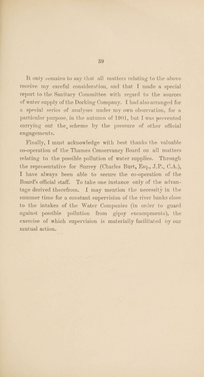 It only remains to say that all matters relating to the above receive my careful consideration, and that I made a special report to the Sanitary Committee with regard to the sources of water supply of the Dorking Company. I had also arranged for a special series of analyses under my own observation, for a particular purpose, in the autumn of 1901, but I was prevented carrying out the, scheme by the pressure of other official engagements. Finally, I must acknowledge with best thanks the valuable co-operation of the Thames Conservancy Board on all matters relating to the possible pollution of water supplies. Through the representative for Surrey (Charles Burt, Esq., J.P., C.A.), I have always been able to secure the co-operation of the Board’s official staff. To take one instance only of the advan¬ tage derived therefrom. I may mention the necessity in the summer time for a constant supervision of the river banks close to the intakes of the Water Companies (in order to guard against possible pollution from gipsy encampments), the exercise of which supervision is materially facilitated by our mutual action.