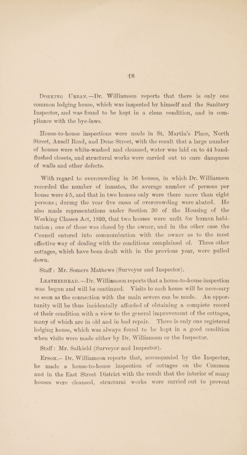 Dorking Urban.—Dr. Williamson reports that there is only one common lodging house, which was inspected by himself and the Sanitary Inspector, and was found to be kept in a clean condition, and in com¬ pliance with the bye-laws. House-to-house inspections were made in St. Martin’s Place, North Street, Ansell Poad, and Dene Street, with the result that a large number of houses were white-washed and cleansed, water was laid on to 44 hand- flushed closets, and structural works were carried out to cure dampness of walls and other defects. With regard to overcrowding in 56 houses, in which Dr. Williamson recorded the number of inmates, the average number of persons per house were 4-5, and that in two houses only were there more than eight persons; during the year five cases of overcrowding were abated. He also made representations under Section 30 of the Housing of the Working Classes Act, 1899, that two houses were unfit for human habi¬ tation ; one of these was closed by the owner, and in the other case the Council entered into communication with the owner as to the most effective way of dealing with the conditions complained of. Three other cottages, which have been dealt with in the previous year, were pulled down. Staff: Mr. Somers Mathews (Surveyor and Inspector). Leatherhead.—Dr. Williamson reports that a house-to-house inspection was begun and will be continued. Visits to each house will be necessary as soon as the connection with the main sewers can be made. An oppor¬ tunity will be thus incidentally afforded of obtaining a complete record of their condition with a view to the general improvement of the cottages, many of which are in old and in bad repair. There is only one registered lodging house, which was always found to be kept in a good condition when visits were made either by Dr. Williamson or the Inspector. Staff: Mr. Salkield (Surveyor and Inspector). Epsom.—Dr. Williamson reports that, accompanied by the Inspector, he made a house-to-house inspection of cottages on the Common and in the East Street District with the result that the interior of many houses were cleansed, structural works were carried out to prevent