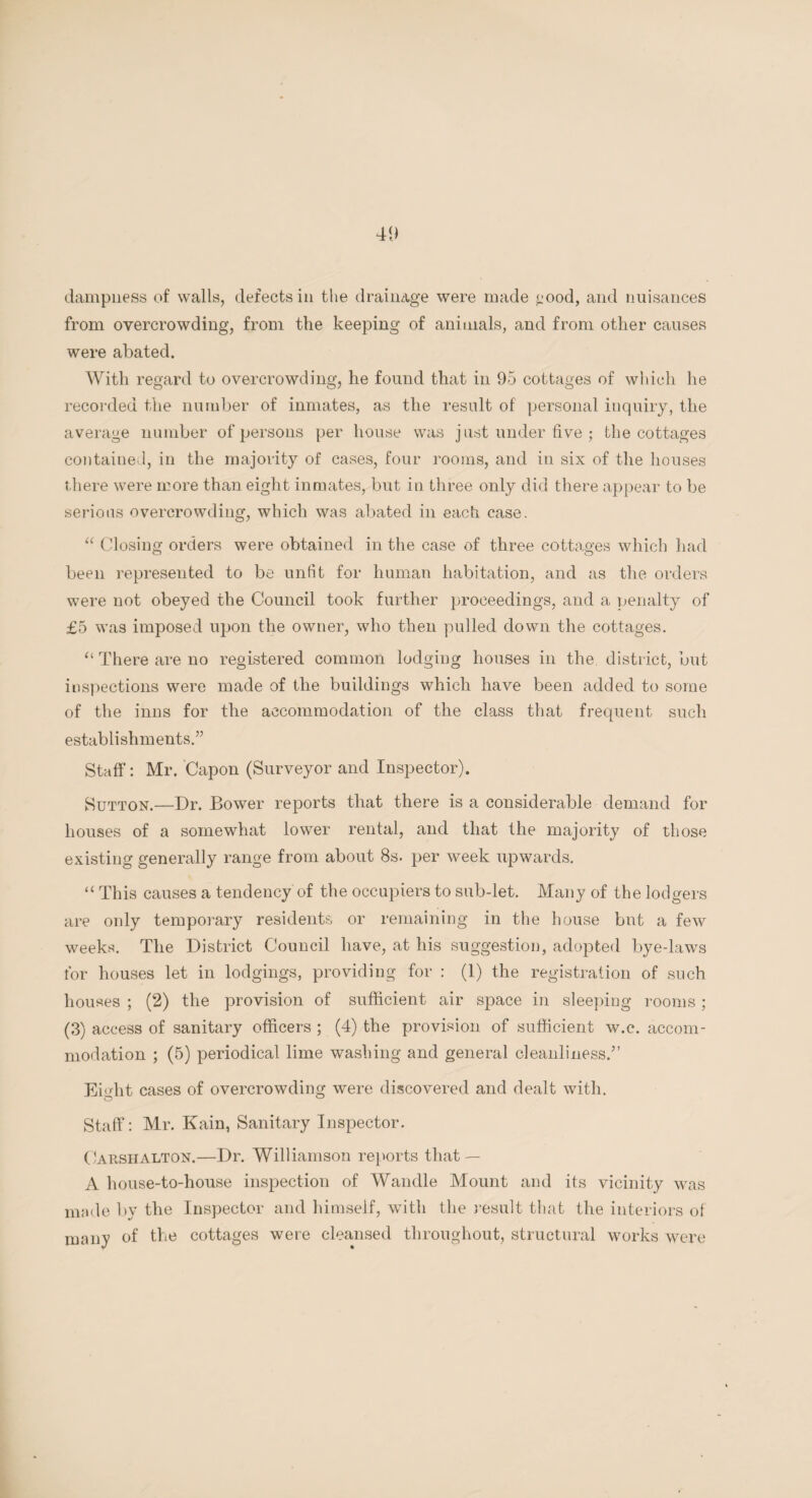 dampness of walls, defects in the drainage were made <:ood, and nuisances from overcrowding, from the keeping of animals, and from other causes were abated. With regard to overcrowding, he found that in 95 cottages of which he recorded the number of inmates, as the result of personal inquiry, the average number of persons per house was just under five ; the cottages contained, in the majority of cases, four rooms, and in six of the houses there were more than eight inmates, but in three only did there appear to be serious overcrowding, which was abated in each case. “ Closing orders were obtained in the case of three cottages which had been represented to be unfit for human habitation, and as the orders were not obeyed the Council took further proceedings, and a penalty of £5 was imposed upon the owner, who then pulled down the cottages. “ There are no registered common lodging houses in the district, but inspections were made of the buildings which have been added to some of the inns for the accommodation of the class that frequent such establishments.” Staff: Mr. Capon (Surveyor and Inspector). Sutton.—Dr. Bower reports that there is a considerable demand for houses of a somewhat lower rental, and that the majority of those existing generally range from about 8s. per week upwards. “ This causes a tendency of the occupiers to sub-let. Many of the lodgers are only temporary residents or remaining in the house but a few weeks. The District Council have, at his suggestion, adopted bye-laws for houses let in lodgings, providing for : (1) the registration of such houses ; (2) the provision of sufficient air space in sleeping rooms; (3) access of sanitary officers ; (4) the provision of sufficient w.c. accom¬ modation ; (5) periodical lime washing and general cleanliness/’ Ei<dit cases of overcrowding were discovered and dealt with. Staff: Mr. Kain, Sanitary Inspector. CarshAlton.—Dr. Williamson reports that — A house-to-house inspection of Wandle Mount and its vicinity was made by the Inspector and himself, with the result that the interiors of many of the cottages were cleansed throughout, structural works were