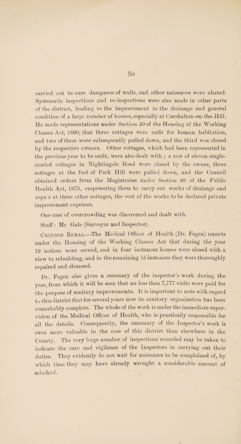 carried out to cure dampness of walls, and other nuisances were abated. Systematic inspections and re-inspections were also made in other parts of the district, leading to the improvement in the drainage and general condition of a large number of houses, especially at Carshalton-on-the-Hill. He made representations under Sectiou 30 of the Housing of the Working Classes Act, 1890, that three cottages were unfit for human habitation, and two of these were subsequently pulled down, and the third was closed by the respective owners. Other cottages, which had been represented in the previous year to be unfit, were also dealt with ; a row of eleven single¬ storied cottages in Nightingale Road were closed by the owner, three cottages at the foot of Park Hill were pulled down, and the Council obtained orders from the Magistrates under Section 98 of the Public Health Act, 1875, empowering them to carry out works of drainage and repa r at three other cottages, the cost of the works to be declared private improvement expenses. One case of overcrowding was discovered and dealt with. Staff : Mr. Gale (Surveyor and Inspector). Croydon Rural.—The Medical Officer of Health (Dr. Fegen) reports under the Housing of the Working Classes Act that during the year 19 notices were served, and in four instances houses were closed with a view to rebuilding, and in the remaining 15 instances they were thoroughly repaired and cleansed. Dr. Fegen also gives a summary of the inspector’s work during the year, from which it will be seen that no less than 7,777 visits were paid for the purpose of sanitary improvements. It is important to note with regard to this district that for several years now its sanitary organisation has been remarkably complete. The whole of the work is under the immediate super¬ vision of the Medical Officer of Health, who is practically responsible for all the details. Consequently, the summary of the Inspector’s work is even more valuable in the case of this district than elsewhere in the County. The very hrge number of inspections recorded may be taken to iudicate the care and vigilance of the Inspectors in carrying out their duties. They evidently do not wait for nuisances to be complained of, by which time they may have already wrought a considerable amount of mischief.