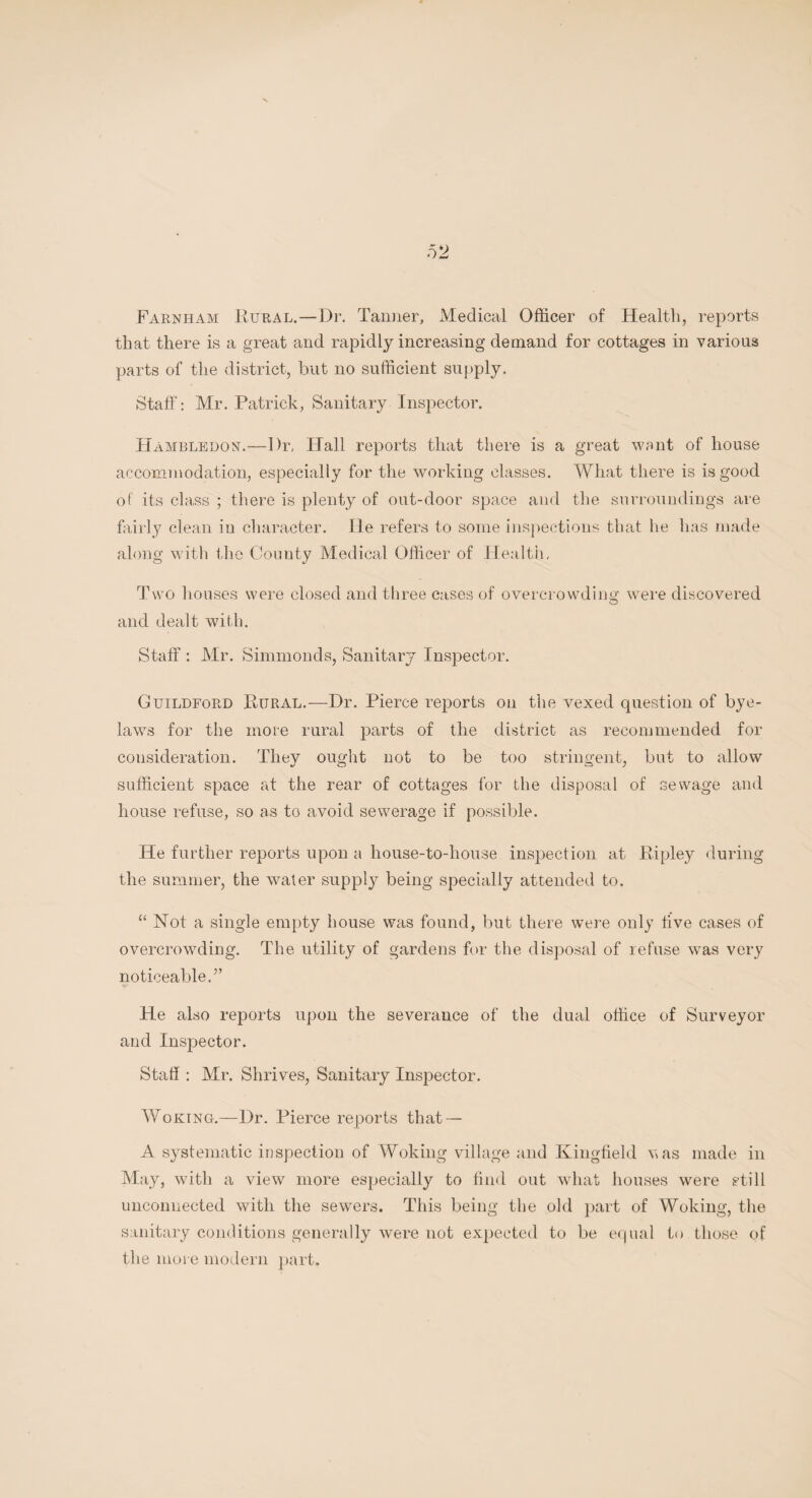 Farnham Rural.—Dr. Tanner, Medical Officer of Health, reports that there is a great and rapidly increasing demand for cottages in various parts of the district, but no sufficient supply. Staff: Mr. Patrick, Sanitary Inspector. Hambledon.-— Dr, Hall reports that there is a great want of house accommodation, especially for the working classes. What there is is good of its class ; there is plenty of out-door space and the surroundings are fairly clean in character. He refers to some inspections that he has made along with the County Medical Officer of Health, Two houses were closed and three cases of overcrowding were discovered and dealt with. Staff : Mr. Simmonds, Sanitary Inspector. Guildford Rural.—Dr. Pierce reports on the vexed question of bye¬ laws for the more rural parts of the district as recommended for consideration. They ought not to be too stringent, but to allow sufficient space at the rear of cottages for the disposal of sewage and house refuse, so as to avoid sewerage if possible. He further reports upon a house-to-house inspection at Ripley during the summer, the water supply being specially attended to. “ Not a single empty house was found, but there were only five cases of overcrowding. The utility of gardens for the disposal of refuse was very noticeable.” He also reports upon the severance of the dual office of Surveyor and Inspector. Staff : Mr. Shrives, Sanitary Inspector. AYoking.—Dr. Pierce reports that — A systematic inspection of Woking village and Kingfield was made in May, with a view more especially to find out what houses were still unconnected with the sewers. This being the old part of Woking, the sanitary conditions generally were not expected to be equal to those of the more modern part.