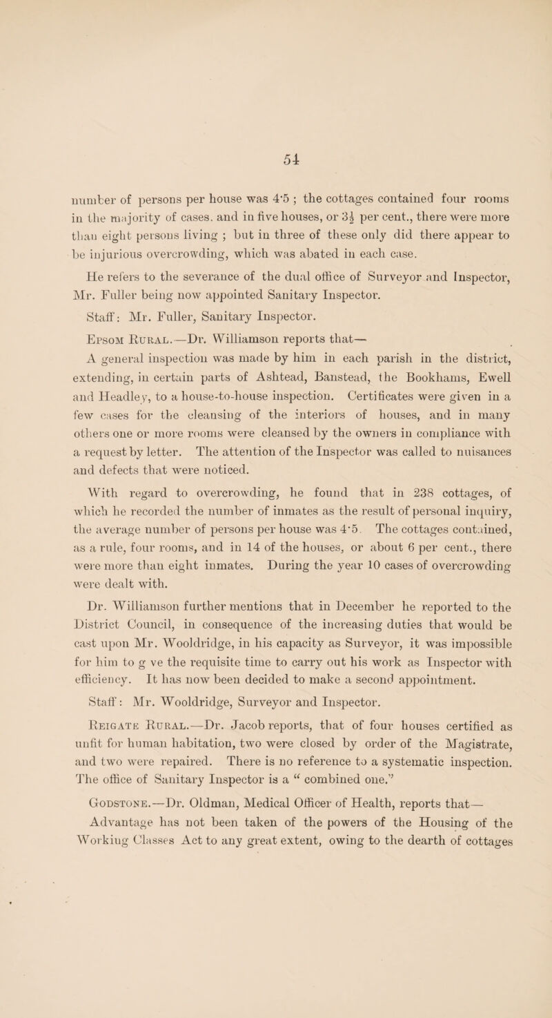 number of persons per house was 4'5 ; the cottages contained four rooms in the majority of cases, and in five houses, or 3| per cent., there were more than eight persons living ; hut in three of these only did there appear to be injurious overcrowding, which was abated in each case. He refers to the severance of the dual office of Surveyor and Inspector, Mr. Fuller being now appointed Sanitary Inspector. Staff: Mr. Fuller, Sanitary Inspector. Epsom Bural.—Dr. Williamson reports that—• A general inspection was made by him in each parish in the district, extending, in certain parts of Ashtead, Banstead, the Bookhams, Ewell and Headley, to a house-to-house inspection. Certificates were given in a few cases for the cleansing of the interiors of houses, and in many others one or more rooms were cleansed by the owners in compliance with a request by letter. The attention of the Inspector was called to nuisances and defects that were noticed. With regard to overcrowding, he found that in 238 cottages, of which he recorded the number of inmates as the result of personal inquiry, the average number of persons per house was 4*5. The cottages contained, as a rule, four rooms, and in 14 of the houses, or about 6 per cent., there were more than eight inmates. During the year 10 cases of overcrowding were dealt with. Dr. Williamson further mentions that in December he reported to the District Council, in consequence of the increasing duties that would be cast upon Mr. Wooldridge, in his capacity as Surveyor, it was impossible for him to g ve the requisite time to carry out his work as Inspector with efficiency. It has now been decided to make a second appointment. Staff : Mr. Wooldridge, Surveyor and Inspector. Beigate Bural.—Dr. Jacob reports, that of four houses certified as unfit for human habitation, two were closed by order of the Magistrate, and two were repaired. There is no reference to a systematic inspection. The office of Sanitary Inspector is a “ combined one.’’ Godstone.—Dr. Oldman, Medical Officer of Health, reports that— Advantage has not been taken of the powers of the Housing of the Working Classes Act to any great extent, owing to the dearth of cottages