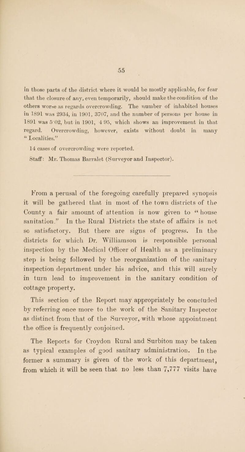 in those parts of the district where it would be mostly applicable, for fear that the closure of any, even temporarily, should make the condition of the others wor«e as regards overcrowding. The number of inhabited houses in 1891 was 2934, in 1901, 3707, and the number of persons per house in 1891 was 5'02, but in 1901, 4 95, which shows an improvement in that regard. Overcrowding, however, exists without doubt in many “ Localities.” 14 cases of overcrowding were reported. Staff: Mr. Thomas Barralet (Surveyor and Inspector). From a perusal of the foregoing carefully prepared synopsis it will be gathered that in most of the town districts of the County a fair amount of attention is now given to “ house sanitation.” In the Rural Districts the state of affairs is not so satisfactory. But there are signs of progress. In the districts for which Dr. Williamson is responsible personal inspection by the Medical Officer of Health as a preliminary step is being followed by the reorganization of the sanitary inspection department under his advice, and this will surely in turn lead to improvement in the sanitary condition of cottage property. This section of the Report may appropriately be concluded by referring once more to the work of the Sanitary Inspector as distinct from that of the Surveyor, with whose appointment the office is frequently conjoined. The Reports for Croydon Rural and Surbiton may be taken as typical examples of good sanitary administration. In the former a summary is given of the work of this department, from which it will be seen that no less than 7,777 visits have