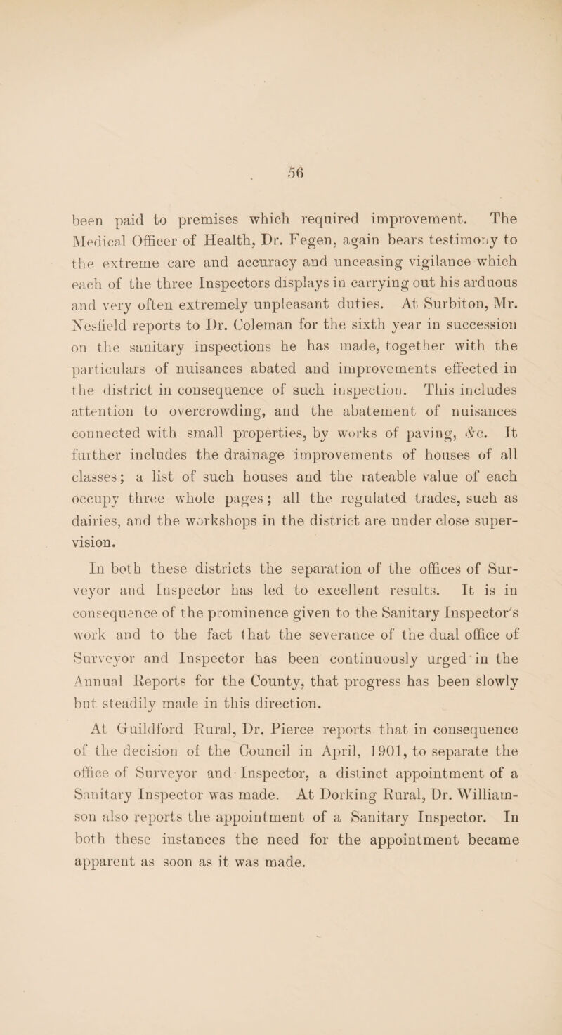 been paid to premises which required improvement. The Medical Officer of Health, Dr. Fegen, again bears testimony to the extreme care and accuracy and unceasing vigilance which each of the three Inspectors displays in carrying out his arduous and very often extremely unpleasant duties. At Surbiton, Mr. Nesfield reports to Dr. Coleman for the sixth year in succession on the sanitary inspections he has made, together with the particulars of nuisances abated and improvements effected in the district in consequence of such inspection. This includes attention to overcrowding, and the abatement of nuisances connected with small properties, by works of paving, A/c. It further includes the drainage improvements of houses of all classes; a list of such houses and the rateable value of each occupy three whole pages; all the regulated trades, such as dairies, and the workshops in the district are under close super¬ vision. In both these districts the separation of the offices of Sur¬ veyor and Inspector has led to excellent results. It is in consequence of the prominence given to the Sanitary Inspector's work and to the fact lhat the severance of the dual office of Surveyor and Inspector has been continuously urged in the Annual Reports for the County, that progress has been slowly but steadily made in this direction. At Guildford Rural, Dr. Pierce reports that in consequence of the decision of the Council in April, 1901, to separate the office of Surveyor and Inspector, a distinct appointment of a Sanitary Inspector was made. At Dorking Rural, Dr. William¬ son also reports the appointment of a Sanitary Inspector. In both these instances the need for the appointment became apparent as soon as it was made.