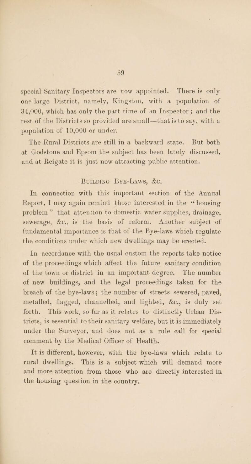 69 special Sanitary Inspectors are now appointed. There is only one large District, namely, Kingston, with a population of 34,000, which has only the part time of an Inspector; and the rest of the Districts so provided are small—that is to say, with a population of 10,000 or under. The Rural Districts are still in a backward state. But both at Grodstone and Epsom the subject has been lately discussed, and at Reigate it is just now attracting public attention. Building Bye-Laws, &c. In connection with this important section of the Annual Report, I may again remind those interested in the “ housing problem” that attention to domestic water supplies, drainage, sewerage, &c., is the basis of reform. Another subject of fundamental importance is that of the Bye-laws which regulate the conditions under which new dwellings may be erected. In accordance with the usual custom the reports take notice of the proceedings which affect the future sanitary condition of the town or district in an important degree. The number of new buildings, and the legal proceedings taken for the breach of the bye-laws; the number of streets sewered, paved, metalled, Tagged, channelled, and lighted, &c., is duly set forth. This work, so far as it relates to distinctly Urban Dis¬ tricts, is essential to their sanitary welfare, but it is immediately under the Surveyor, and does not as a rule call for special comment by the Medical Officer of Health. It is different, however, with the bye-laws which relate to rural dwellings. This is a subject which will demand more and more attention from those who are directly interested in the housing question in the country.