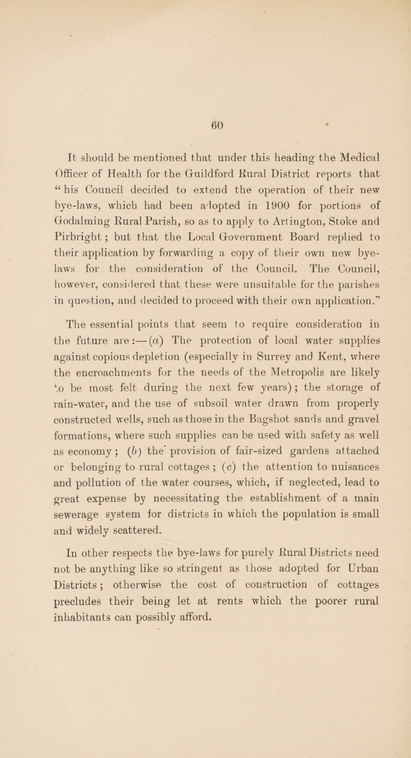 It should be mentioned that under this heading the Medical Officer of Health for the Gfuildford Rural District reports that “ his Council decided to extend the operation of their new bye-laws, which had been aiopted in 1900 for portions of Grodalming Rural Parish, so as to apply to Artington, Stoke and Pirbright; but that the Local Grovernment Board replied to their application by forwarding a copy of their own new bye¬ laws for the consideration of the Council. The Council, however, considered that these were unsuitable for the parishes in question, and decided to proceed with their own application.’’ The essential points that seem to require consideration in the future are:—(a) The protection of local water supplies against copious depletion (especially in Surrey and Kent, where the encroachments for the needs of the Metropolis are likely to be most felt during the next few years); the storage of rain-water, and the use of subsoil water drawn from properly constructed wells, such as those in the Bagshot sands and gravel formations, where such supplies can be used with safety as well as economy ; (b) the provision of fair-sized gardens attached or belonging to rural cottages ; (c) the attention to nuisances and pollution of the water courses, which, if neglected, lead to great expense by necessitating the establishment of a main sewerage system for districts in which the population is small and widely scattered. In other respects the bye-laws for purely Rural Districts need not be anything like so stringent as those adopted for Urban Districts; otherwise the cost of construction of cottages precludes their being let at rents which the poorer rural inhabitants can possibly afford.