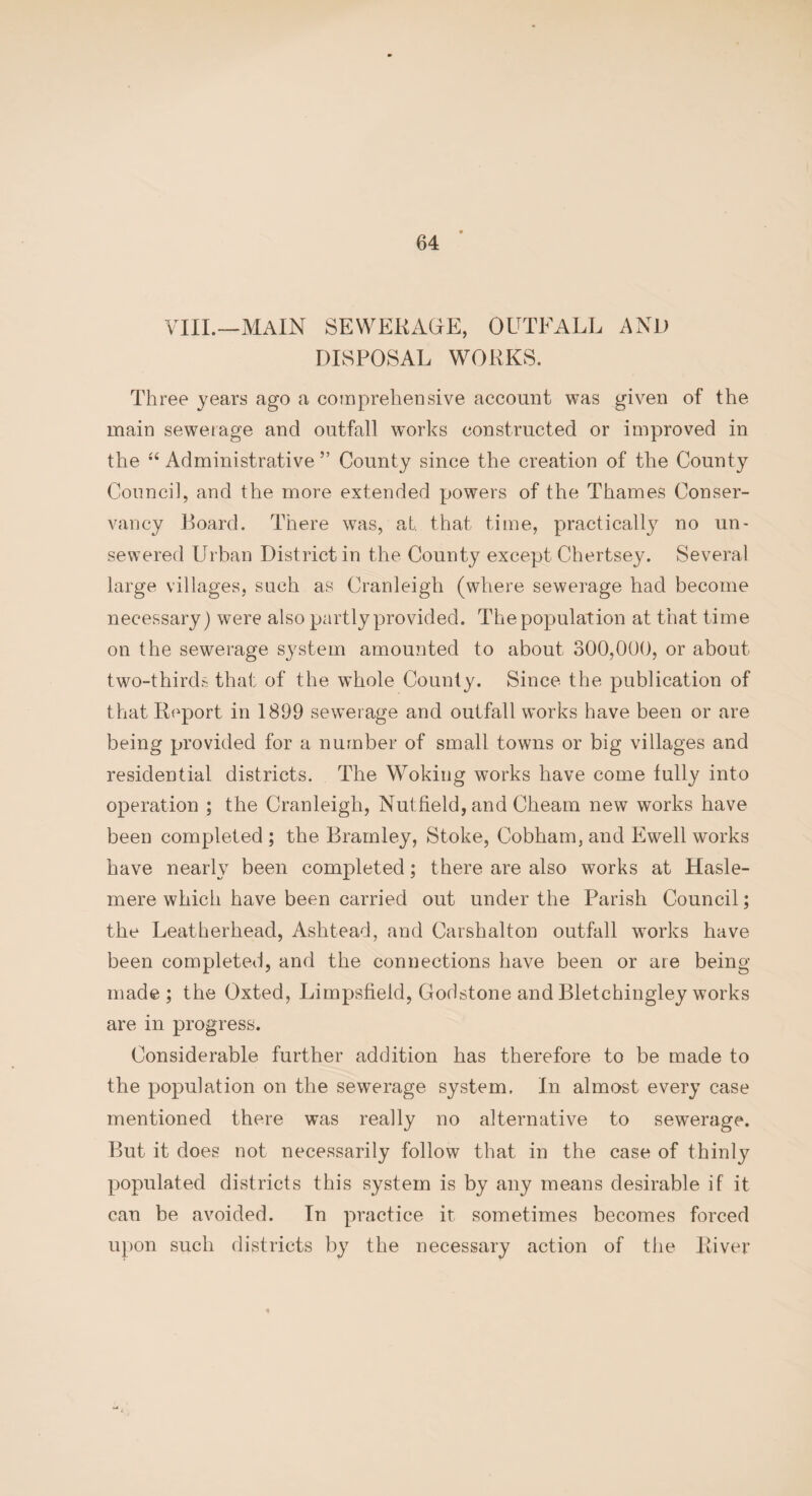 VIII.—MAIN SEWERAGE, OUTFALL AND DISPOSAL WORKS. Three years ago a comprehensive account was given of the main sewerage and outfall works constructed or improved in the “ Administrative ” County since the creation of the County Council, and the more extended powers of the Thames Conser¬ vancy Board. There was, at that time, practically no un- sewered Urban District in the County except Chertsey. Several large villages, such as Cranleigh (where sewerage had become necessary) were also partly provided. The population at that time on the sewerage system amounted to about 300,000, or about two-thirds that of the whole County. Since the publication of that Report in 1899 sewerage and outfall works have been or are being provided for a number of small towns or big villages and residential districts. The Woking works have come tully into operation ; the Cranleigh, Nutfield, and Cheam new works have been completed ; the Brarnley, Stoke, Cobham, and Ewell works have nearly been completed; there are also works at Hasle- mere which have been carried out under the Parish Council; the Leatherhead, Ashtead, and Carshalton outfall works have been completed, and the connections have been or are being- made ; the Oxted, Limpsfield, Godstone and Bletchingley works are in progress. Considerable further addition has therefore to be made to the population on the sewerage system. In almost every case mentioned there was really no alternative to sewerage. But it does not necessarily follow that in the case of thinly populated districts this system is by any means desirable if it can be avoided. In practice it sometimes becomes forced upon such districts by the necessary action of the River