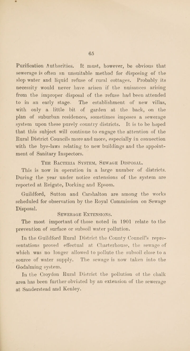 Purification Authorities. It must, however, be obvious that sewerage is often an unsuitable method for disposing of the slop water and liquid refuse of rural cottages. Probably its necessity would never have arisen if the nuisances arising from the improper disposal of the refuse had been attended to in an early stage. The establishment of new villas, with only a little bit of garden at the back, on the plan of suburban residences, sometimes imposes a sewerage system upon these purely country districts. It is to be hoped that this subject will continue to engage the attention of the Rural District Councils more and more, especially in connection with the bye-laws relating to new buildings and the appoint¬ ment of Sanitary Inspectors. The Bacteria System, Sewage Disposal. This is now in operation in a large number of districts. During the year under notice extensions of the system are reported at Reigate, Dorking and Epsom. Guildford, Sutton and Carshalton are among the works scheduled for observation by the Royal Commission on Sewage Disposal. Sewerage Extensions. The most important of those noted in 1901 relate to the prevention of surface or subsoil water pollution. In the Guildford Rural District the County Council’s repre¬ sentations proved effectual at Charterhouse, the sewage of which was no longer allowed to pollute the subsoil close to a source of water supply. The sewage is now taken into the Godaiming system. In the Croydon Rural District the pollution ot the chalk area has been further obviated by an extension of the sewerage at Sanderstead and Kenley.