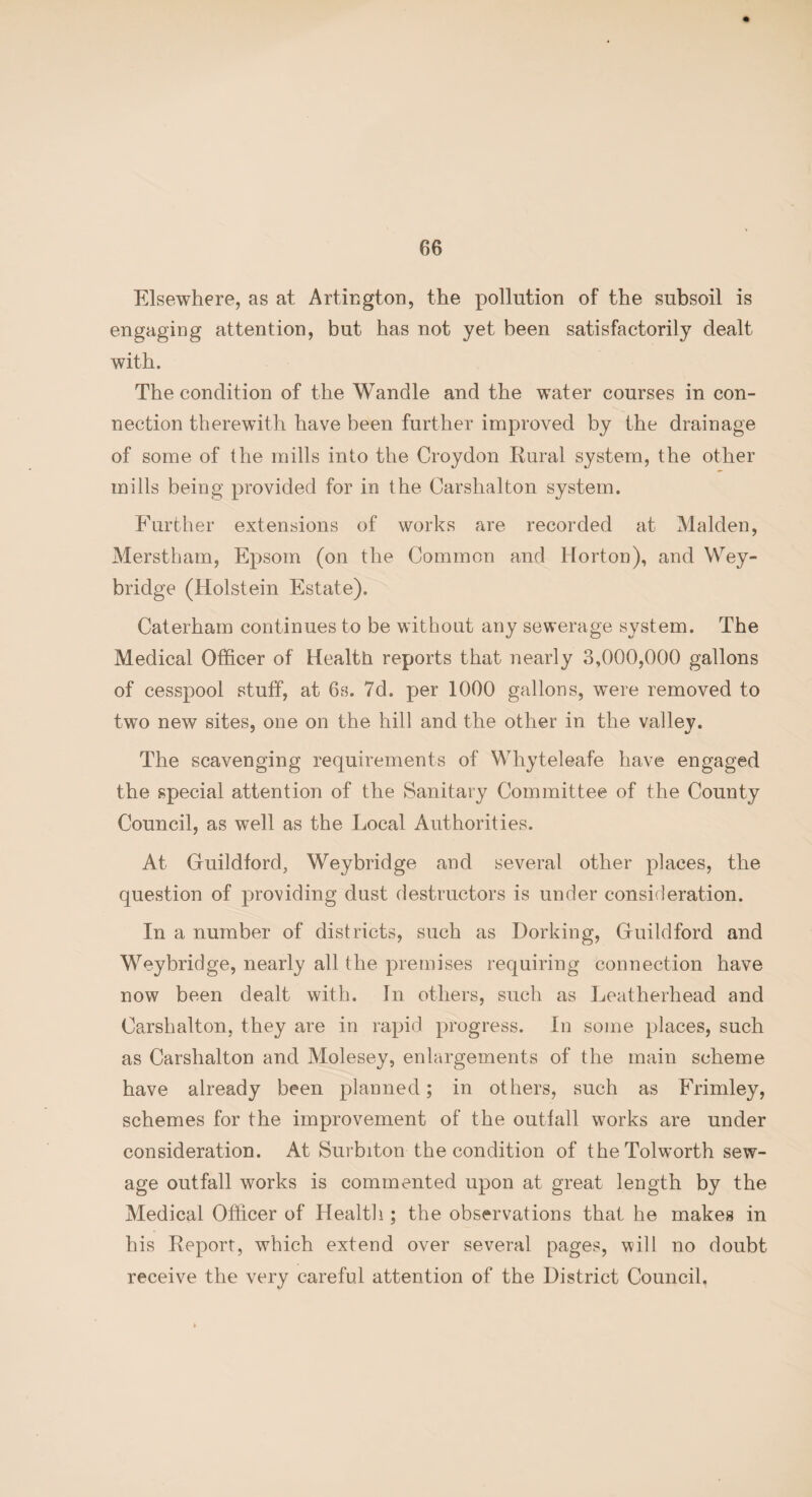 Elsewhere, as at Arlington, the pollution of the subsoil is engaging attention, but has not yet been satisfactorily dealt with. The condition of the Wandle and the water courses in con¬ nection therewith have been further improved by the drainage of some of the mills into the Croydon Rural system, the other mills being provided for in the Carshalton system. Further extensions of works are recorded at Malden, Merstham, Epsom (on the Common and Horton), and Wey- bridge (Holstein Estate). Caterham continues to be without any sewerage system. The Medical Officer of Health reports that nearly 3,000,000 gallons of cesspool stuff, at 6s. 7d. per 1000 gallons, were removed to two new sites, one on the hill and the other in the valley. The scavenging requirements of Whyteleafe have engaged the special attention of the Sanitary Committee of the County Council, as well as the Local Authorities. At Guildford, Weybridge and several other places, the question of providing dust destructors is under consideration. In a number of districts, such as Dorking, Guildford and Weybridge, nearly all the premises requiring connection have now been dealt with. In others, such as Leatherhead and Carshalton, they are in rapid progress. In some places, such as Carshalton and Molesey, enlargements of the main scheme have already been planned; in others, such as Frimley, schemes for the improvement of the outbid works are under consideration. At Surbiton the condition of theTolworth sew¬ age outfall works is commented upon at great length by the Medical Officer of Health ; the observations that he makes in his Report, which extend over several pages, will no doubt receive the very careful attention of the District Council.