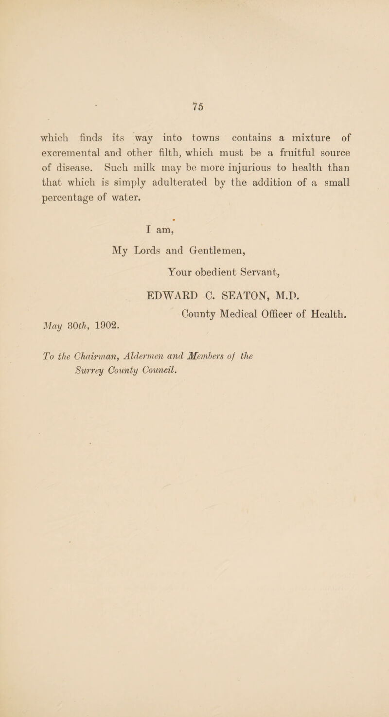 which finds its way into towns contains a mixture of excremental and other filth, which must be a fruitful source of disease. Such milk may be more injurious to health than that which is simply adulterated by the addition of a small percentage of water. I am, My Lords and Grentlemen, Your obedient Servant, EDWARD C. SEATON, M.D. County Medical Officer of Health. May 30th, 1902. To the Chairman, Aldermen and Members of the Surrey County Council.