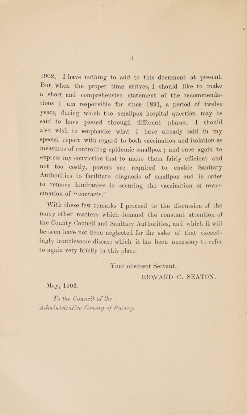 % 4 902, I have nothing to add to this document at present. But, when the proper time arrives, I should like to make a short and comprehensive statement of the recommenda¬ tions I am responsible for since 1891, a period of twelve years, during which the smallpox hospital question may be said to have passed through different phases. I should aiso wish to emphasize what I have already said in my special report with regard to both vaccination and isolation as measures of controlling epidemic smallpox ; and once again to express my conviction that to make them fairly efficient and not too costly, powers are required to enable Sanitary Authorities to facilitate diagnosis of smallpox and in order to remove hindrances in securing the vaccination or revac¬ cination of 44 contacts.” With these few remarks I proceed to the discussion of the many other matters which demand the constant attention of the County Council and Sanitary Authorities, and which it will be seen have not been neglected for the sake of that exceed- ingly troublesome disease which it has been necessary to refer to again very briefly in this place. May, 1903. Your obedient Servant, EDWARD C. SEATON. To the Council of the