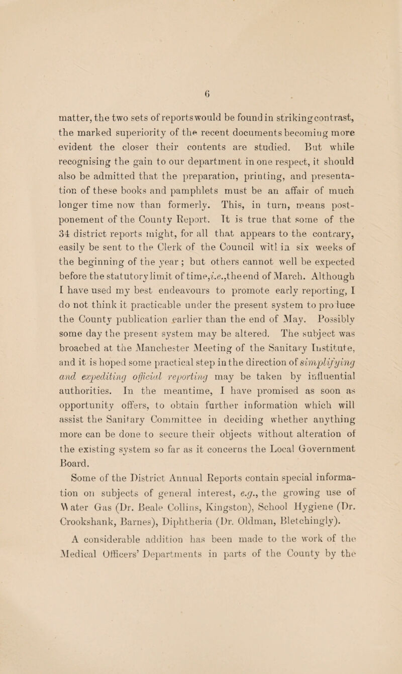 matter, the two sets of reports would be found in strikingcontrast, the marked superiority of the recent documents becoming more evident the closer their contents are studied. But while recognising the gain to our department in one respect, it should also be admitted that the preparation, printing, and presenta¬ tion of these books and pamphlets must be an affair of much longer time row than formerly. This, in turn, means post¬ ponement of the County Report. It is true that some of the 34 district reports might, for all that appears to the contrary, easily be sent to the Clerk of the Council witl in six weeks of the beginning of the year; but others cannot well be expected before the statutory limit of time,he..the end of March. Although I have used my best endeavours to promote early reporting, I do not think it practicable under the present system to pro luce the County publication earlier than the end of May. Possibly some day the present system may be altered. The subject was broached at the Manchester Meeting of the Sanitary Institute, and it is hoped some practical step in the direction of simplifying and expediting official reporting may be taken by influential authorities. In the meantime, I have promised as soon as opportunity offers, to obtain further information which will assist the Sanitary Committee in deciding whether anything more can be done to secure their objects without alteration of the existing system so far as it concerns the Local Government Board. Some of the District Annual Reports contain special informa¬ tion on subjects of general interest, e.g., the growing use of Water Gas (Dr. Beale Collins, Kingston), School Hygiene (Dr. Crookshank, Barnes), Diphtheria (Dr. Oldman, Bletchingly). A considerable addition has been made to the work of the Medical Officers’ Departments in parts of the County by the