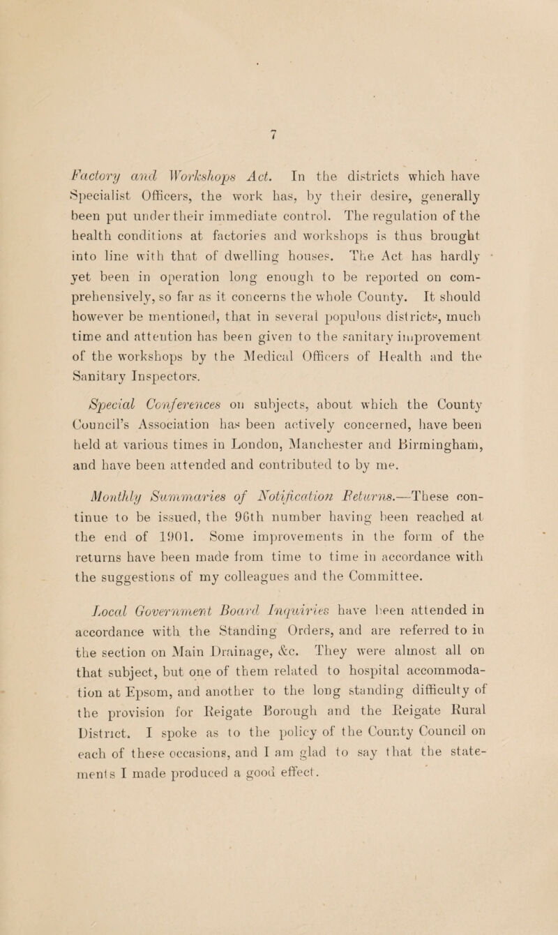 t Factory and Workshops Act. In the districts which have Specialist Officers, the work has, by their desire, generally been put under their immediate control. The regulation of the health conditions at factories and workshops is thus brought into line with that of dwelling houses. The Act has hardly yet been in operation long enough to be reported on com¬ prehensively, so far as it concerns the whole County. It should however be mentioned, that in several populous districts, much time and attention has been given to the sanitary improvement of the workshops by the Medical Officers of Health and the Sanitary Inspectors. Spjecial Conferences on subjects, about which the County Council’s Association has been actively concerned, have been held at various times in London, Manchester and Birmingham, and have been attended and contributed to by me. Monthly Summaries of Notification Feturns.—These con¬ tinue to be issued, the 9Gth number having been reached at the end of 1901. Some improvements in the form of the returns have been made from time to time in accordance with the suggestions of my colleagues and the Committee. Local Government Board Inquiries have keen attended in accordance with the Standing Orders, and are referred to in the section on Main Drainage, &c. They were almost all on that subject, but one of them related to hospital accommoda¬ tion at Epsom, and another to the long standing difficulty of the provision for Iieigate Borough and the Re i gate Rural District. I spoke as to the policy of the County Council on each of these occasions, and I am glad to say that the state¬ ments I made produced a good effect.