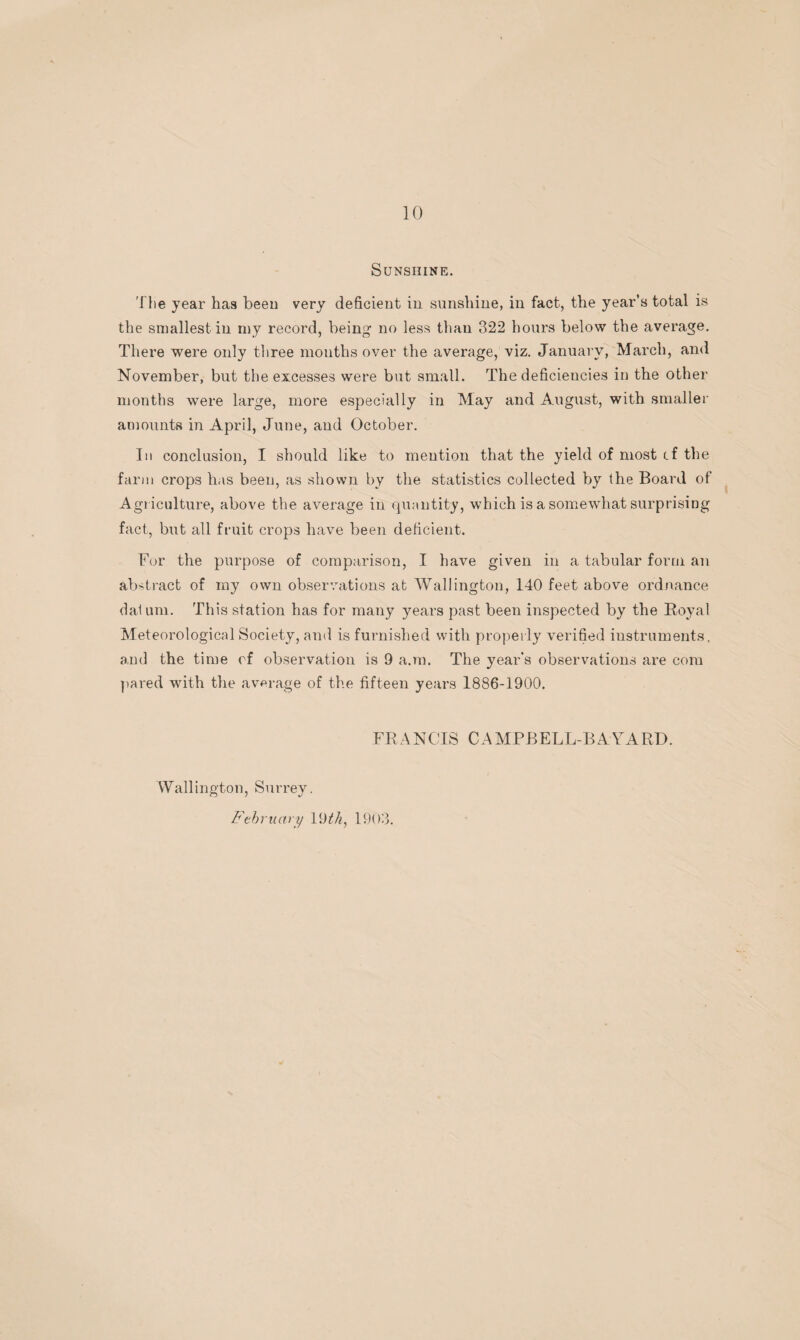 Sunshine. The year has been very deficient in sunshine, in fact, the year’s total is the smallest in my record, being1 no less than 322 hours below the average. There were only three months over the average, viz. January, March, and November, but the excesses were but small. The deficiencies in the other months were large, more especially in May and August, with smaller amounts in April, June, and October. In conclusion, I should like to mention that the yield of most cf the farm crops has been, as shown by the statistics collected by the Board of Agriculture, above the average in quantity, which is a somewhat surprising fact, but all fruit crops have been deficient. For the purpose of comparison, I have given in a tabular form an abstract of my own observations at Wallington, 140 feet above ordnance dal um. This station has for many years past been inspected by the Royal Meteorological Society, and is furnished with properly verified instruments, and the time of observation is 9 a.m. The year's observations are com pared with the average of the fifteen years 1886-1900. FRANCIS CAMPBELL-BAYARD. Wallington, Surrey. February 19 th, 1903.