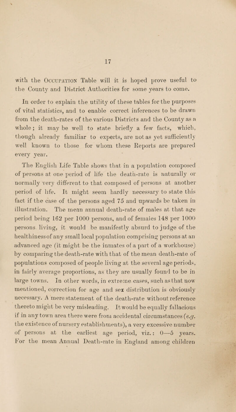 with the Occupation Table will it is hoped prove useful to the Count}' and District Authorities for some years to come. In order to explain the utility of these tables for the purposes of vital statistics, and to enable correct inferences to be drawn from the death-rates of the various Districts and the County as a whole; it maybe well to state briefly a few facts, which, though already familiar to experts, are not as yet sufficiently well known to those for whom these Reports are prepared every year. The English Life Table shows that in a population composed of persons at one period of life the death-rate is naturally or normally very different to that composed of persons at another period of life. It might seem hardly necessary to state this fact if the case of the persons aged 75 and upwards be taken in illustration. The mean annual death-rate of males at that age period being 162 per 1000 persons, and of females 148 per 1000 persons living, it would be manifestly absurd to judge of the healt hiness of any small local population comprising persons at an advanced age (it might be the inmates of a part of a workhouse) by comparing the death-rate with that of the mean death-rate of populations composed of people living at the several age periods, in fairly average proportions, as they are usually found to be in large towns. In other words, in extreme cases, such as that now mentioned, correction for age and sex distribution is obviously necessary. A mere statement of the death-rate without reference thereto might be very misleading. It would be equally fallacious if in any town area there were from accidental circumstances (e.g. the existence of nursery establishments), a very excessive number of persons at the earliest age period, viz.: 0—5 years. For the mean Annual Death-rate in England among children