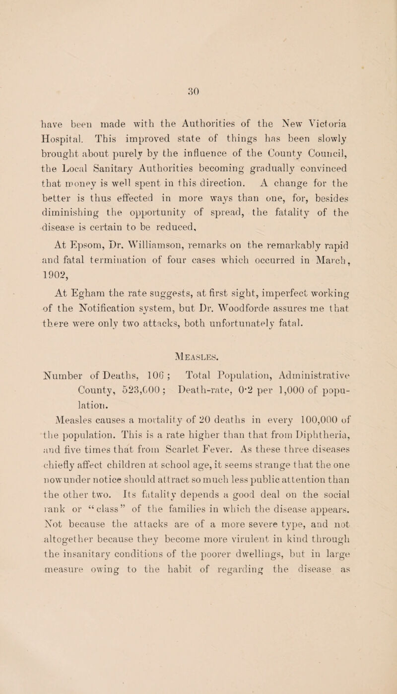 have been made with the Authorities of the New Victoria Hospital. This improved state of things has been slowly brought about purely by the influence of the County Council, the Local Sanitary Authorities becoming gradually convinced that money is well spent in this direction. A change for the better is thus effected in more ways than one, for, besides diminishing the opportunity of spread, the fatality of the disease is certain to be reduced. At Epsom, Dr. Williamson, remarks on the remarkably rapid and fatal termination of four cases which occurred in March, 1902, At Egliam the rate suggests, at first sight, imperfect working of the Notification system, but Dr. Woodforde assures me that there were only two attacks, both unfortunately fatal. Measles. Number of Deaths, 10G ; Total Population, Administrative County, 523,GOO ; Death-rate, 0*2 per 1,000 of popu¬ lation. Measles causes a mortality of 20 deaths in every 100,000 of the population. This is a rate higher than that from Diphtheria, and five times that from Scarlet Fever. As these three diseases chiefly affect children at school age, it seems strange that the one nowunder notice should attract so much less public attention than the other two. Its fatality depends a good deal on the social rank or “class” of the families in which the disease appears. Not because the attacks are of a more severe type, and not altogether because they become more virulent in kind through the insanitary conditions of the poorer dwellings, but in large measure owing to the habit of regarding the disease as