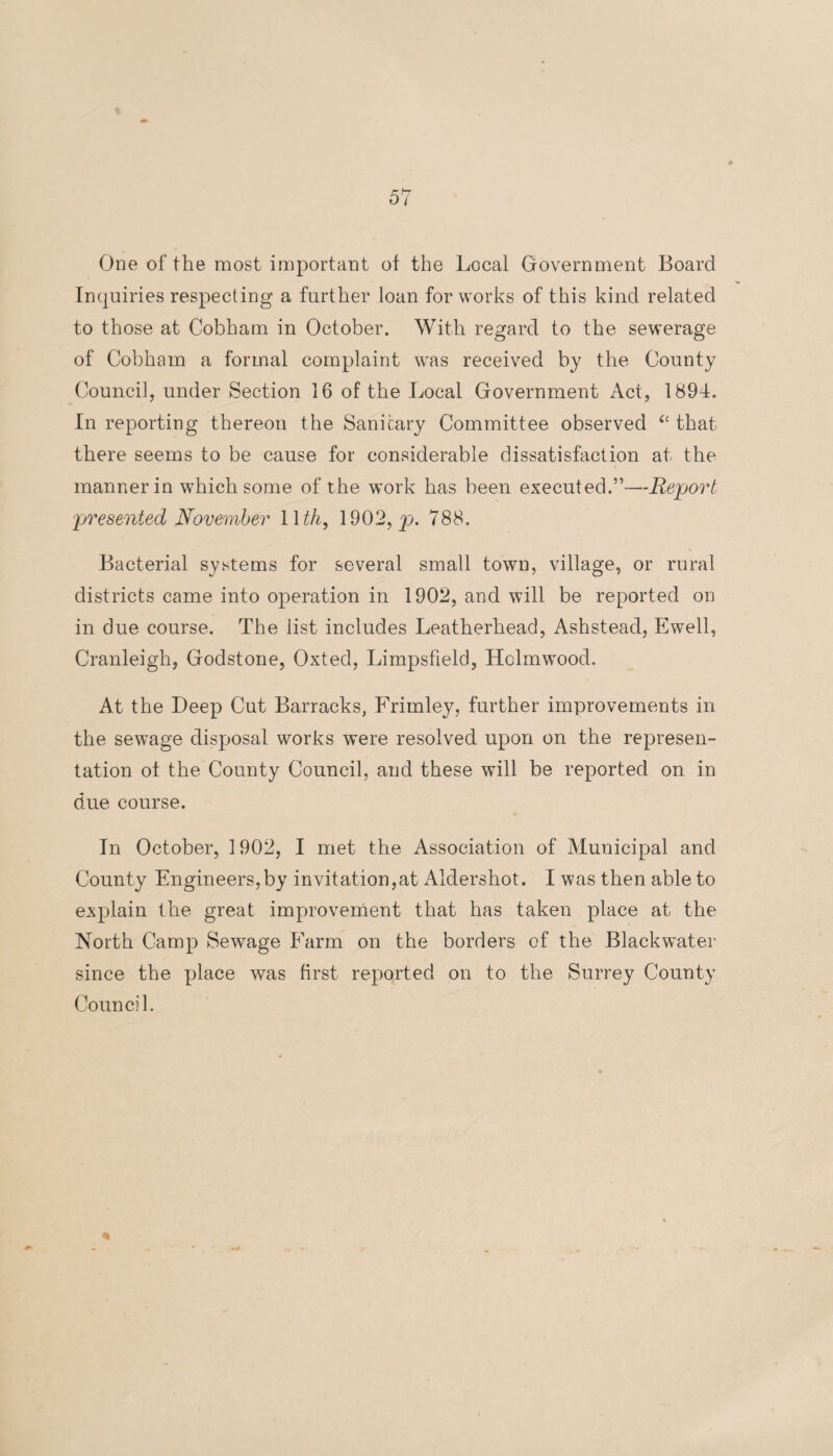 % One of the most important of the Local Government Board Inquiries respecting a further loan for works of this kind related to those at Cobham in October. With regard to the sewerage of Cobham a formal complaint was received by the County Council, under Section 16 of the Local Government Act, 1894. In reporting thereon the Sanitary Committee observed “ that there seems to be cause for considerable dissatisfaction at the manner in which some of the work has been executed.”-—Report presented November 1 \th, 1902, p. 788. Bacterial systems for several small town, village, or rural districts came into operation in 1902, and will be reported on in due course. The list includes Leatherhead, Ashstead, Ewell, Cranleigh, Godstone, Oxted, Limpsfield, Holmwood. At the Deep Cut Barracks, Frimley, further improvements in the sewage disposal works were resolved upon on the represen¬ tation of the County Council, and these will be reported on in due course. In October, 1902, I met the Association of Municipal and County Engineers,by invitation,at Aldershot. I was then able to explain the great improvement that has taken place at the North Camp Sewage Farm on the borders of the Blackwater since the place was first reported on to the Surrey County Council.