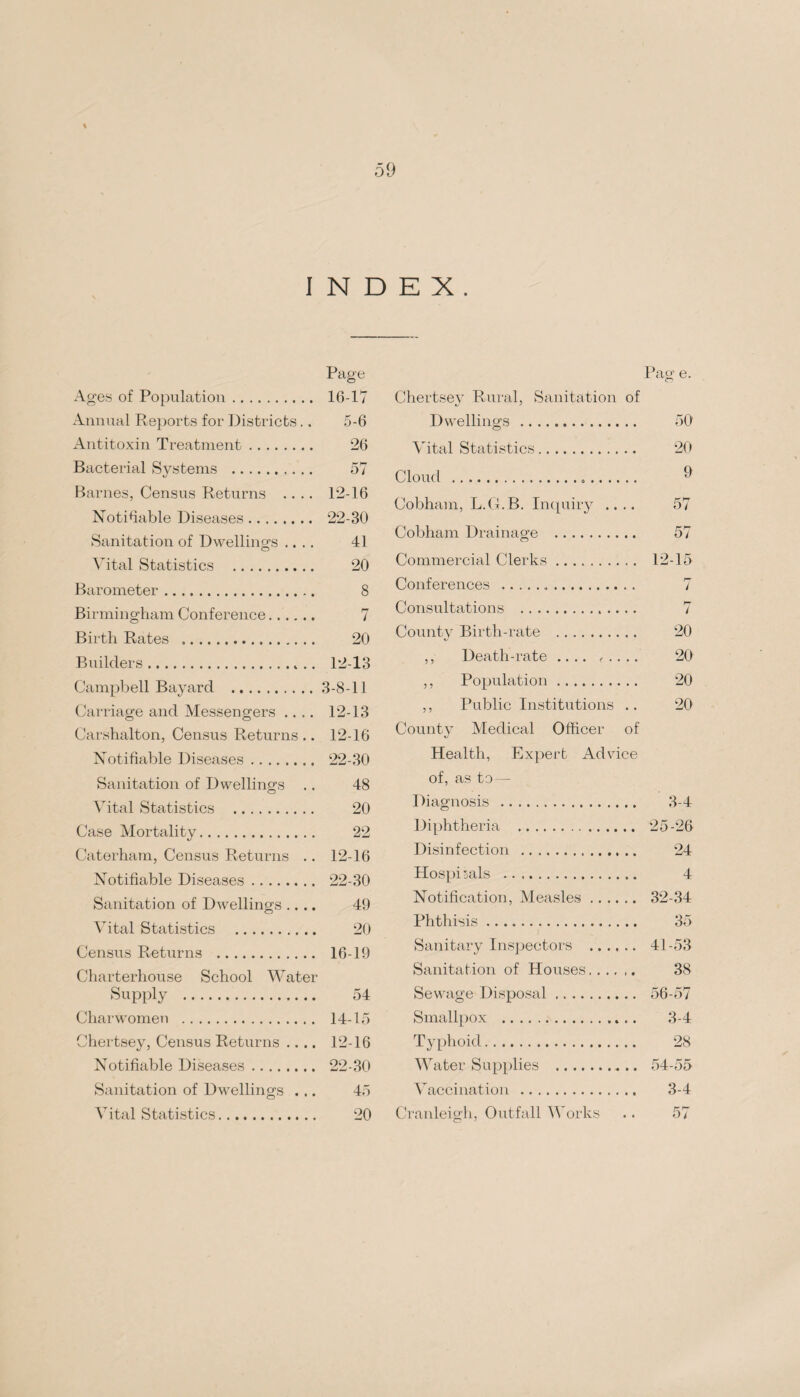 % INDEX. Page Ages of Population. 16-17 Annual Reports for Districts.. 5-6 Antitoxin Treatment. 26 Bacterial Systems . 57 Barnes, Census Returns .... 12-16 Notifiable Diseases. 22-30 Sanitation of Dwellings .... 41 Vital Statistics . 20 Barometer. 8 Birmingham Conference.. 7 Birth Rates . 20 Builders. 12-13 Campbell Bayard .3-8-11 Carriage and Messengers .... 12-13 Carshalton, Census Returns .. 12-16 Notifiable Diseases. 22-30 Sanitation of Dwellings .. 48 Vital Statistics . 20 Case Mortality. 22 Caterham, Census Returns .. 12-16 Notifiable Diseases. 22-30 Sanitation of Dwellings .... 49 Vital Statistics . 20 Census Returns . 16-19 Charterhouse School Water Supply . 54 Charwomen . 14-15 Chertsey, Census Returns .... 12-16 Notifiable Diseases. 22-30 Sanitation of Dwellings ... 45 Vital Statistics. 20 Pag e. Chertsey Rural, Sanitation of Dwellings . 50 Vital Statistics. 20 Cloud . ^ Cobham, L.G.B. Inquiry .... 57 Cobham Drainage . 57 Commercial Clerks. 12-15 Conferences . 7 Consultations . 7 County Birth-rate . 20 ,, Death-rate .... f .. .. 20 ,, Population. 20 ,, Public Institutions .. 20 County Medical Officer of Health, Expert Advice of, as to — Diagnosis . 3-4 Diphtheria . 25-26 Disinfection . 24 Hospi jals . 4 Notification, Measles. 32-34 Phthisis. 35 Sanitary Inspectors . 41-53 Sanitation of Houses. 38 Sewage Disposal. 56-57 Smallpox . 3-4 Typhoid. 28 Water Supplies . 54-55 Vaccination . 3-4 Cranleigh, Outfall Works .. 57 O 7