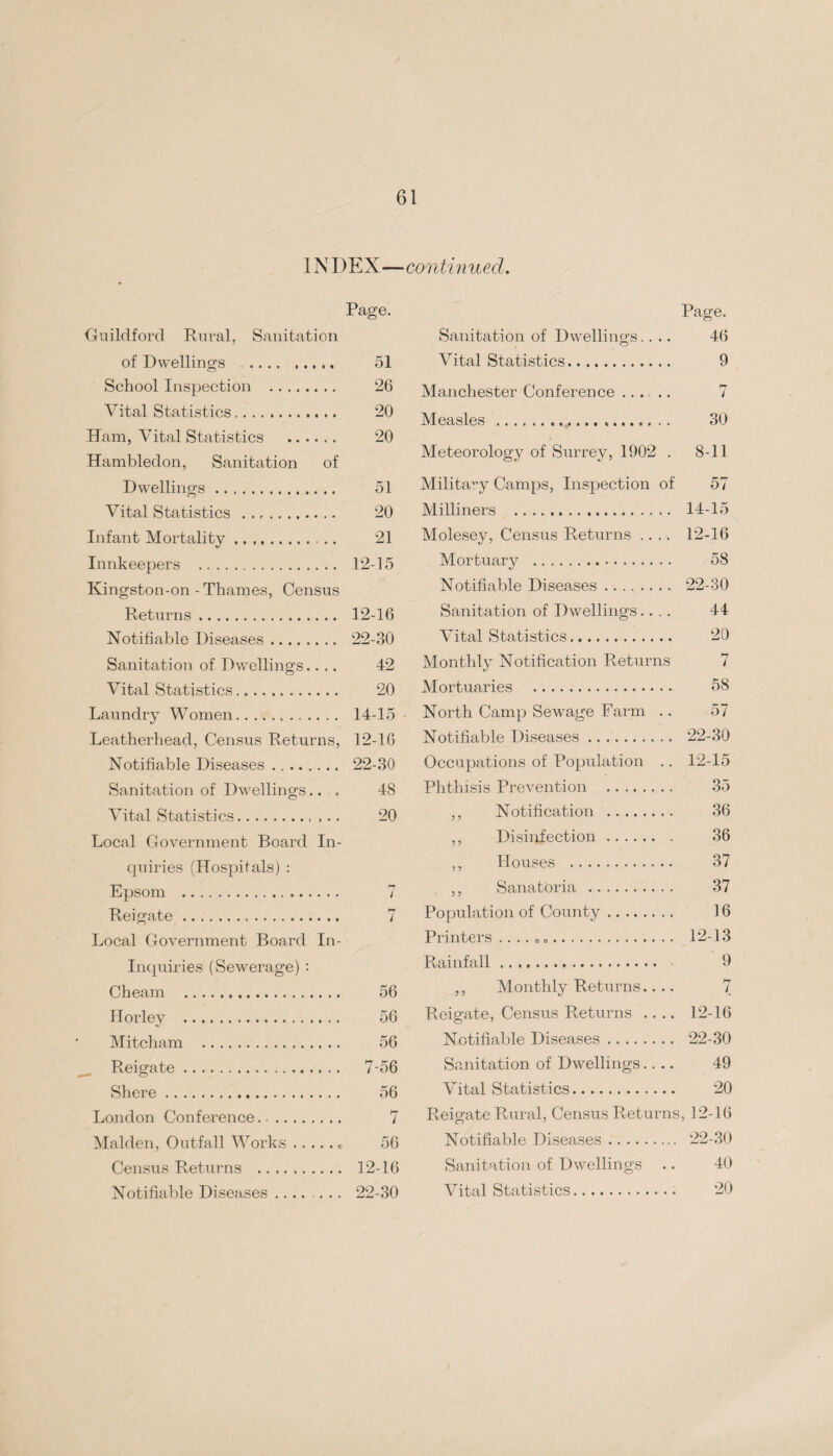 INDEX—conti n ued. Page. Guildford Rural, Sanitation of Dwellings .. 51 School Inspection ........ 26 Vital Statistics. 20 Ham, Vital Statistics . 20 Hambledon, Sanitation of Dwellings. 51 Vital Statistics .. 20 Infant Mortality. 21 Innkeepers . 12-15 Kingston-on-Thames, Census Returns. 12-16 Notifiable Diseases. 22-30 Sanitation of Dwellings.... 42 Vital Statistics. 20 Laundry Women. 14-15 Leatherhead, Census Returns, 12-16 Notifiable Diseases. 22-30 Sanitation of Dwellings.... 48 Vital Statistics. 20 Local Government Board In¬ quiries (Hospitals) : Epsom . 7 Reigate. 7 Local Government Board In- Inquiries (Sewerage) : Cheam . 56 Horley . 56 Mitcham . 56 Reigate. 7-56 Shere. 56 London Conference. 7 Malden, Outfall Works.. 56 Census Returns . 12-16 Notifiable Diseases .... ... 22-30 Page. Sanitation of Dwellings.... 46 Vital Statistics. 9 Manchester Conference ..... 7 Measles .*. 30 Meteorology of Surrey, 1902 . 8-11 Military Camps, Inspection of 57 Milliners . 14-15 Molesey, Census Returns .... 12-16 Mortuary . 58 Notifiable Diseases. 22-30 Sanitation of Dwellings.... 44 Vital Statistics. 20 Monthly Notification Returns 7 Mortuaries . 58 North Camp Sewage Farm .. 57 Notifiable Diseases. 22-30 Occupations of Population .. 12-15 Phthisis Prevention . 35 ,, Notification . 36 ,, Disinfection. 36 ,, Houses . 37 ,, Sanatoria . 37 Population of County. 16 Printers .. .. .. 12-13 Rainfall. 9 ,, Monthly Returns.... 7 Reigate, Census Returns .... 12-16 Notifiable Diseases. 22-30 Sanitation of Dwellings.... 49 Vital Statistics. 20 Reio-ate Rural, Census Returns, 12-16 Notifiable Diseases. 22-30 Sanitation of Dwellings .. 40 Vital Statistics. 20