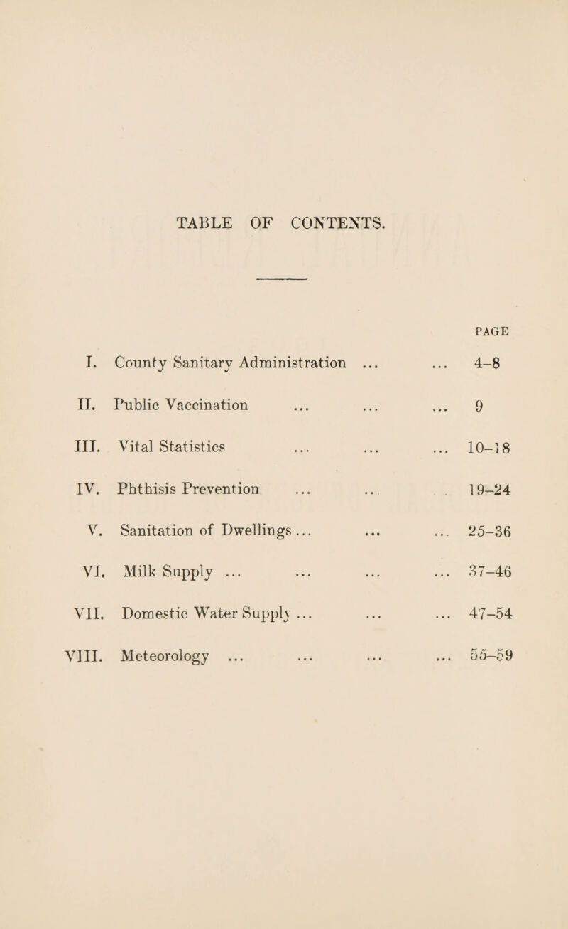 TABLE OF CONTENTS. PAGE I. County Sanitary Administration ... 4-8 IT. Public Vaccination 9 III. Vital Statistics ... 10-18 IV. Phthisis Prevention 19-24 V. Sanitation of Dwellings... ... 25-36 VI. Milk Supply ... ... 37-46 VII. Domestic Water Supph ... ... 47-54 VIII. Meteorology ... 55-59
