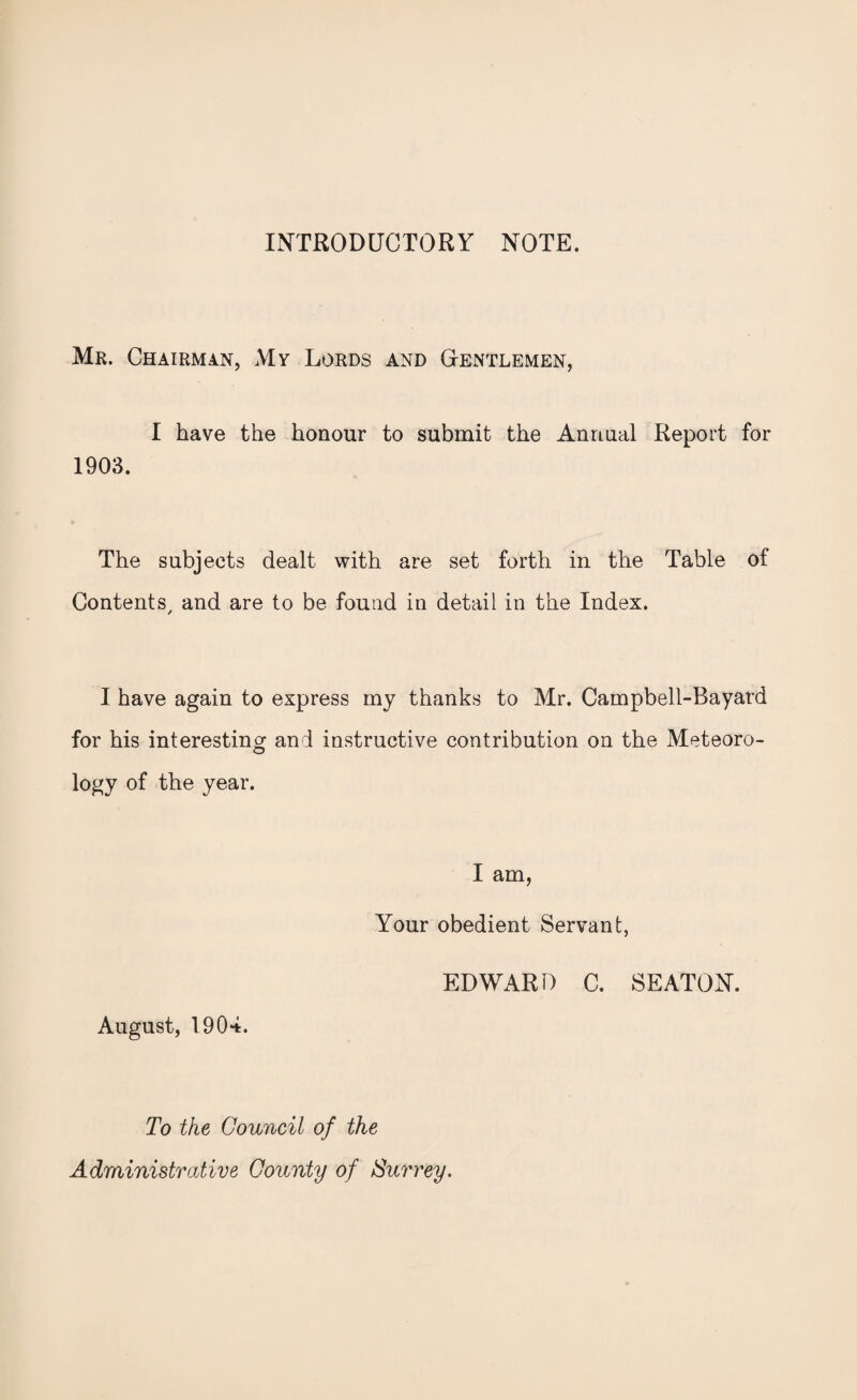 INTRODUCTORY NOTE. Mr. Chairman, My Lords and Gentlemen, I have the honour to submit the Annual Report for 1903. The subjects dealt with are set forth in the Table of Contents/ and are to be found in detail in the Index. I have again to express my thanks to Mr. Campbell-Bayard for his interesting and instructive contribution on the Meteoro¬ logy of the year. I am, Your obedient Servant, EDWARD C. SEATON. August, 1904. To the Council of the Administrative County of Surrey.