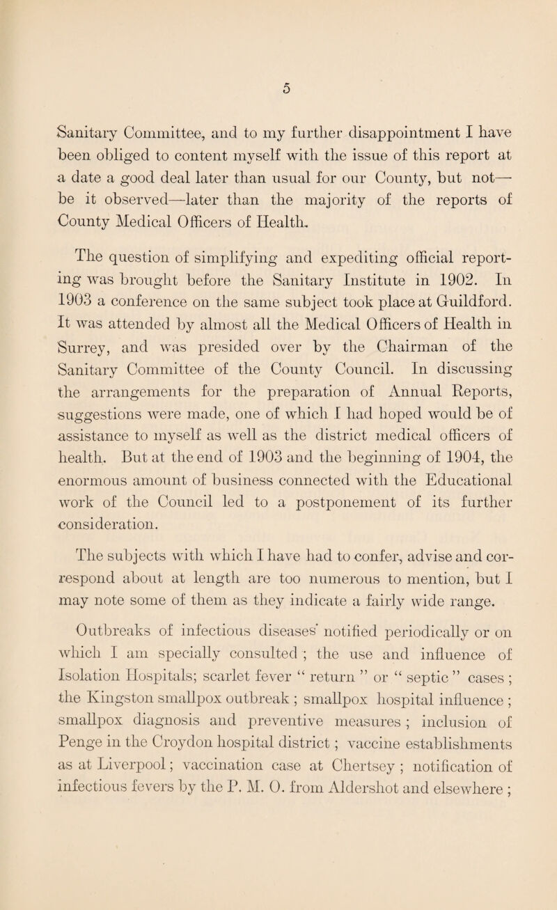 Sanitary Committee, and to my further disappointment I have been obliged to content myself with the issue of this report at a date a good deal later than usual for our County, but not— be it observed—later than the majority of the reports of County Medical Officers of Health, The question of simplifying and expediting official report¬ ing was brought before the Sanitary Institute in 1902. In 1903 a conference on the same subject took place at Guildford. It was attended by almost all the Medical Officers of Health in Surrey, and was presided over by the Chairman of the Sanitary Committee of the County Council. In discussing the arrangements for the preparation of Annual Reports, suggestions were made, one of which I had hoped would be of assistance to myself as well as the district medical officers of health. But at the end of 1903 and the beginning of 1904, the enormous amount of business connected with the Educational work of the Council led to a postponement of its further consideration. The subjects with which I have had to confer, advise and cor¬ respond about at length are too numerous to mention, but I may note some of them as they indicate a fairly wide range. Outbreaks of infectious diseases* notified periodically or on which I am specially consulted ; the use and influence of Isolation Hospitals; scarlet fever “ return ” or “ septic ” cases ; the Kingston smallpox outbreak ; smallpox hospital influence ; smallpox diagnosis and preventive measures ; inclusion of Penge in the Croydon hospital district; vaccine establishments as at Liverpool; vaccination case at Chertsey ; notification of infectious fevers by the P. M. 0. from Aldershot and elsewhere ;