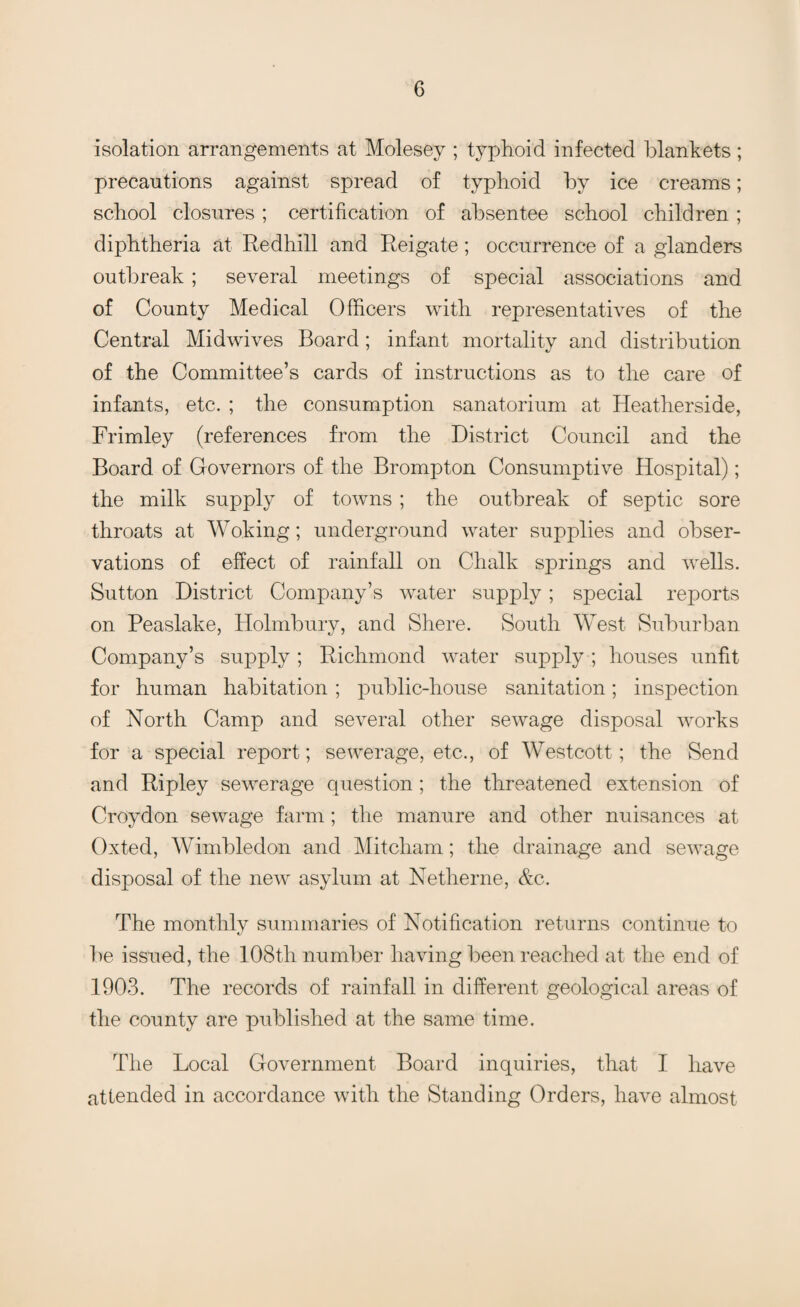 isolation arrangements at Molesey ; typhoid infected blankets; precautions against spread of typhoid by ice creams; school closures ; certification of absentee school children; diphtheria at Redhill and Reigate; occurrence of a glanders outbreak; several meetings of special associations and of County Medical Officers with representatives of the Central Midwives Board; infant mortality and distribution of the Committee’s cards of instructions as to the care of infants, etc. ; the consumption sanatorium at Heatherside, Frimley (references from the District Council and the Board of Governors of the Brompton Consumptive Hospital); the milk supply of towns ; the outbreak of septic sore throats at Woking; underground water supplies and obser¬ vations of effect of rainfall on Chalk springs and wells. Sutton District Company’s water supply; special reports on Peaslake, Holmbury, and Shere. South West Suburban Company’s supply; Richmond water supply ; houses unfit for human habitation; public-house sanitation; inspection of North Camp and several other sewage disposal works for a special report; sewerage, etc., of Westcott; the Send and Ripley sewerage question; the threatened extension of Croydon sewage farm; the manure and other nuisances at Oxted, Wimbledon and Mitcham; the drainage and sewage disposal of the new asylum at Netherne, &c. The monthly summaries of Notification returns continue to be issued, the 108th number having been reached at the end of 1903. The records of rainfall in different geological areas of the county are published at the same time. The Local Government Board inquiries, that I have attended in accordance with the Standing Orders, have almost
