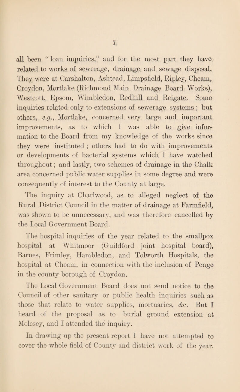 all been “loan inquiries,” and for the most part they have related to works of sewerage, drainage and sewage disposal. They were at Carshalton, Ashtead, Limpsfield, Ripley, Cheam, Croydon, Mortlake (Richmond Main Drainage Board Works), Westcott, Epsom, Wimbledon, Redhill and Reigate. Some inquiries related only to extensions of sewerage systems ; but others, e.g., Mortlake, concerned very large and important improvements, as to which I was able to give infor¬ mation to the Board from my knowledge of the works since they were instituted ; others had to do with improvements or developments of bacterial systems which I have watched throughout; and lastly, two schemes of drainage in the Chalk area concerned public water supplies in some degree and were consequently of interest to the County at large. The inquiry at Cliarlwood, as to alleged neglect of the Rural District Council in the matter of drainage at Farmfield, was shown to be unnecessary, and was therefore cancelled by the Local Government Board. The hospital inquiries of the year related to the smallpox hospital at Whitmoor (Guildford joint hospital board), Barnes, Frimley, Hambledon, and Tolworth Hospitals, the hospital at Cheam, in connection with the inclusion of Penge in the county borough of Croydon. The Local Government Board does not send notice to the Council of other sanitary or public health inquiries such as those that relate to water supplies, mortuaries, &c. But I heard of the proposal as to burial ground extension at Molesey, and I attended the inquiry. In drawing up the present report I have not attempted to cover the whole field of County and district work of the year.