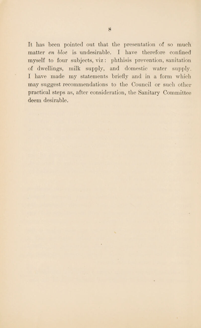 It has been pointed out that the presentation of so much matter en bloc is undesirable. I have therefore confined myself to four subjects, viz : phthisis prevention, sanitation of dwellings, milk supply, and domestic water supply, I have made my statements briefly and in a form which may suggest recommendations to the Council or such other practical steps as, after consideration, the Sanitary Committee deem desirable.