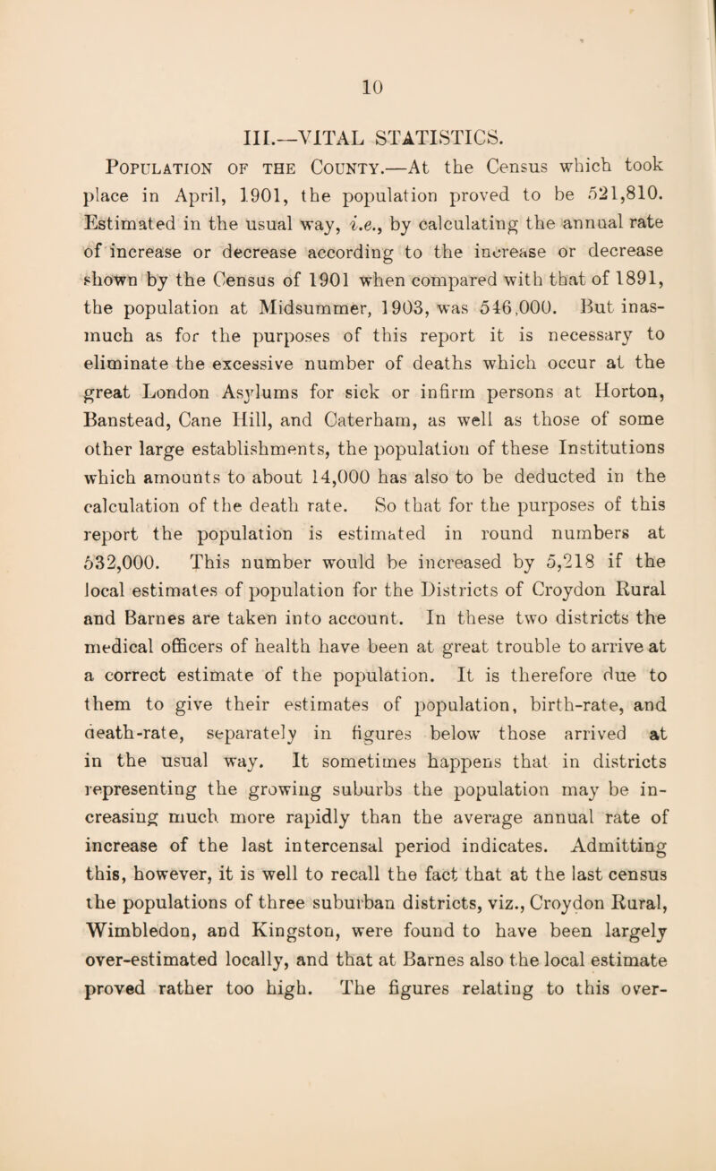 III.—VITAL STATISTICS. Population of the County.—At the Census which took place in April, 1901, the population proved to be 521,810. Estimated in the usual way, i.e., by calculating the annual rate of increase or decrease according to the increase or decrease shown by the Census of 1901 when compared with that of 1891, the population at Midsummer, 1903, was 546,000. But inas¬ much as for the purposes of this report it is necessary to eliminate the excessive number of deaths which occur at the great London Asylums for sick or infirm persons at Horton, Banstead, Cane Hill, and Caterham, as well as those of some other large establishments, the population of these Institutions which amounts to about 14,000 has also to be deducted in the calculation of the death rate. So that for the purposes of this report the population is estimated in round numbers at 532,000. This number would be increased by 5,218 if the local estimates of population for the Districts of Croydon Rural and Barnes are taken into account. In these two districts the medical officers of health have been at great trouble to arrive at a correct estimate of the population. It is therefore due to them to give their estimates of population, birth-rate, and death-rate, separately in figures below those arrived at in the usual way. It sometimes happens that in districts representing the growing suburbs the population may be in¬ creasing much more rapidly than the average annual rate of increase of the last intercensal period indicates. Admitting this, however, it is well to recall the fact that at the last census the populations of three suburban districts, viz., Croydon Rural, Wimbledon, and Kingston, were found to have been largely over-estimated locally, and that at Barnes also the local estimate proved rather too high. The figures relating to this over-
