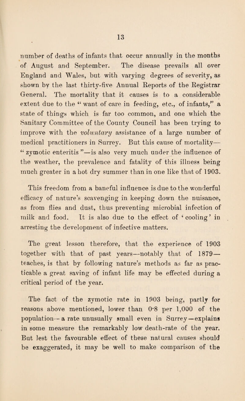 number of deaths of infants that occur annually in the months of August and September. The disease prevails all over England and Wales, but with varying degrees of severity, as shown by the last thirty-five Annual Reports of the Registrar General. The mortality that it causes is to a considerable extent due to the <£ want of care in feeding, etc., of infants/’ a state of things which is far too common, and one which the Sanitary Committee of the County Council has been trying to improve with the voluntary assistance of a large number of medical practitioners in Surrey. But this cause of mortality— “ zymotic enteritis ”—is also very much under the influence of the weather, the prevalence and fatality of this illness being much greater in a hot dry summer than in one like that of 1903. This freedom from a baneful influence is due to the wonderful efficacy of nature’s scavenging in keeping down the nuisance, as from flies and dust, thus preventing microbial infection of milk and food. It is also due to the effect of Pooling’ in arresting the development of infective matters. The great lesson therefore, that the experience of 1903 together with that of past years—notably that of 1879— teaches, is that by following nature’s methods as far as prac¬ ticable a great saving of infant life may be effected during a critical period of the year. The fact of the zymotic rate in 1903 being, partly for reasons above mentioned, lower than 0*8 per 1,000 of the population—a rate unusually small even in Surrey—explains in some measure the remarkably low death-rate of the year. But lest the favourable effect of these natural causes should be exaggerated, it may be well to make comparison of the