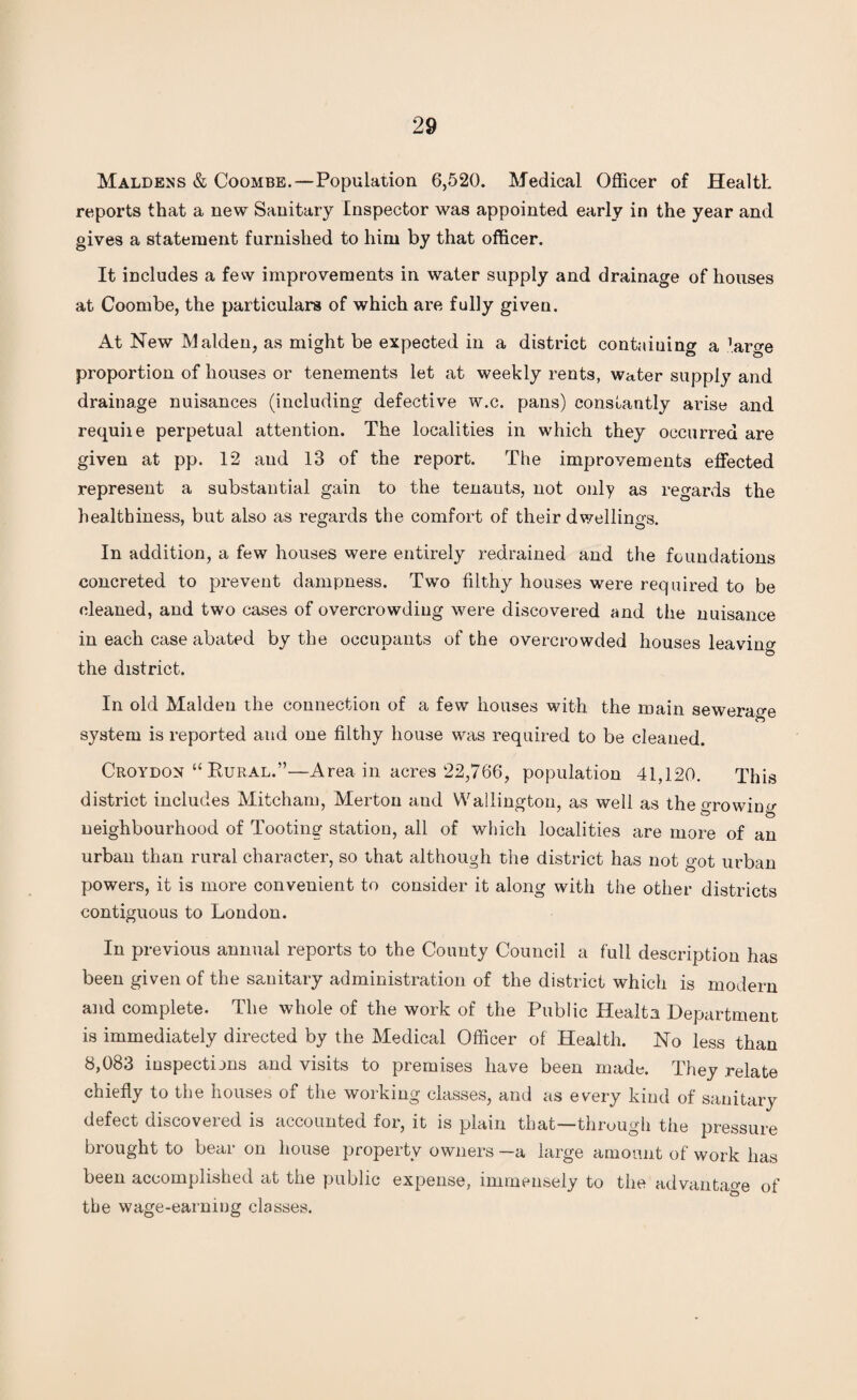 Maldens & Coombe.—Population 6,520. Medical Officer of Health reports that a new Sanitary Inspector was appointed early in the year and gives a statement furnished to him by that officer. It includes a few improvements in water supply and drainage of houses at Coombe, the particulars of which are fully given. At New Malden, as might be expected in a district containing a ’arge proportion of houses or tenements let at weekly rents, water supply and drainage nuisances (including defective w.c. pans) constantly arise and requite perpetual attention. The localities in which they occurred are given at pp. 12 and 13 of the report. The improvements effected represent a substantial gain to the tenants, not only as regards the healthiness, but also as regards the comfort of their dwellings. In addition, a few houses were entirely redrained and the foundations concreted to prevent dampness. Two filthy houses were required to be cleaned, and two cases of overcrowding were discovered and the nuisance in each case abated by the occupants of the overcrowded houses leaving the district. In old Malden the connection of a few houses with the main sewerage O system is reported and one filthy house was required to be cleaned. Croydon “ Rural.”—Area in acres 22,766, population 41,120. This district includes Mitcham, Merton and Wallington, as well as the growing neighbourhood of Tooting station, all of which localities are more of an urban than rural character, so that although the district has not <mt urban powers, it is more convenient to consider it along with the other districts contiguous to London. In previous annual reports to the County Council a full description has been given of the sanitary administration of the district which is modern and complete. The whole of the work of the Public Healta. Department is immediately directed by the Medical Officer of Health. No less than 8,083 inspections and visits to premises have been made. They relate chiefly to the houses of the working classes, and as every kind of sanitary defect discovered is accounted for, it is plain that—through the pressure brought to bear on house property owners —a large amount of work has been accomplished at the public expense, immensely to the advantage of the wage-earning classes.