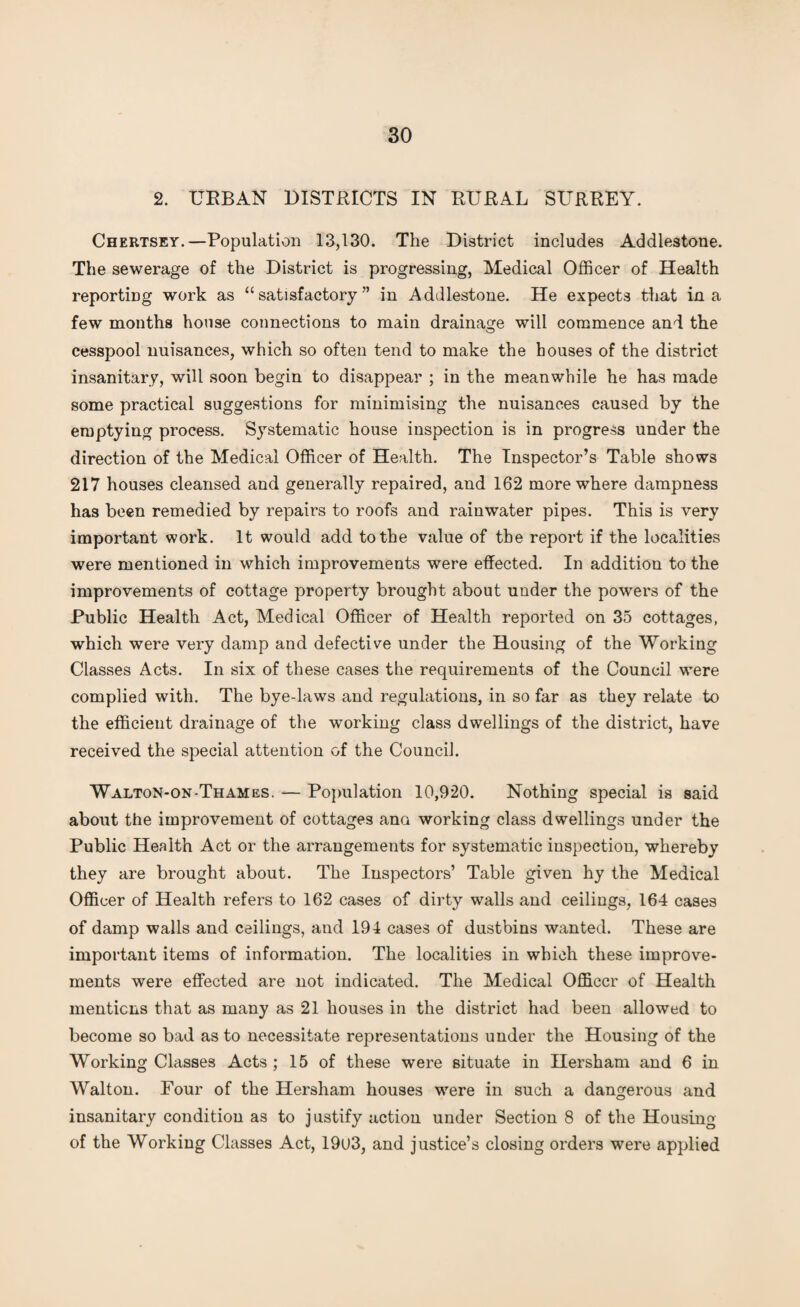 2. URBAN DISTRICTS IN RURAL SURREY. Chertsey.—Population 13,130. The District includes Addlestone. The sewerage of the District is progressing, Medical Officer of Health reporting work as “satisfactory” in Addlestone. He expects that in a few months house connections to main drainage will commence and the cesspool nuisances, which so often tend to make the houses of the district insanitary, will soon begin to disappear ; in the meanwhile he has made some practical suggestions for minimising the nuisances caused by the emptying process. Systematic house inspection is in progress under the direction of the Medical Officer of Health. The Inspector’s Table shows 217 houses cleansed and generally repaired, and 162 more where dampness has been remedied by repairs to roofs and rainwater pipes. This is very important work. It would add to the value of the report if the localities were mentioned in which improvements were effected. In addition to the improvements of cottage property brought about under the powers of the Public Health Act, Medical Officer of Health reported on 35 cottages, which were very damp and defective under the Housing of the Working Classes Acts. In six of these cases the requirements of the Council were complied with. The bye-laws and regulations, in so far as they relate to the efficient drainage of the working class dwellings of the district, have received the special attention of the Council. Walton-on-Thames. — Population 10,920. Nothing special is said about the improvement of cottages ana working class dwellings under the Public Health Act or the arrangements for systematic inspection, whereby they are brought about. The Inspectors’ Table given hy the Medical Officer of Health refers to 162 cases of dirty walls and ceilings, 164 cases of damp walls and ceilings, and 194 cases of dustbins wanted. These are important items of information. The localities in which these improve¬ ments were effected are not indicated. The Medical Officer of Health mentions that as many as 21 houses in the district had been allowed to become so bad as to necessitate representations under the Housing of the Working Classes Acts ; 15 of these were situate in Hersham and 6 in Walton. Four of the Hersham houses were in such a dangerous and insanitary condition as to justify action under Section 8 of the Housing of the Working Classes Act, 1903, and justice’s closing orders were applied