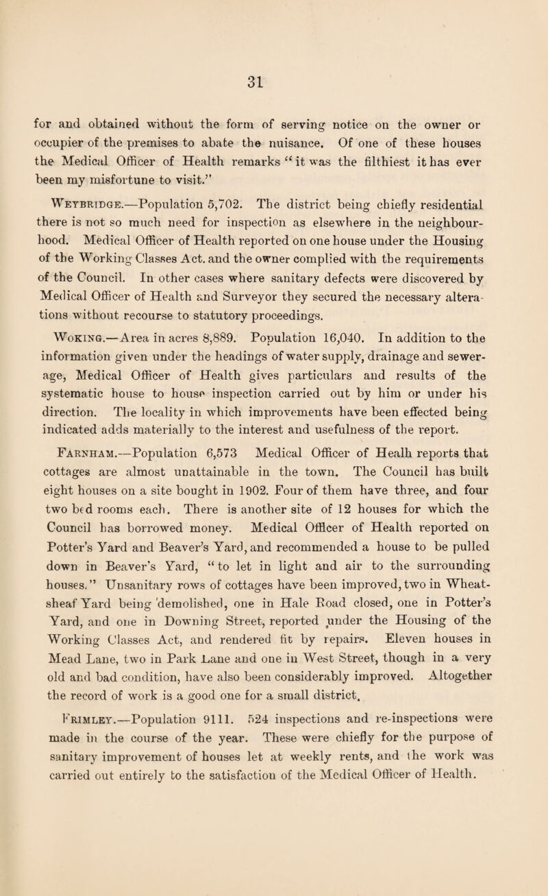 for and obtained without the form of serving notice on the owner or occupier of the premises to abate the nuisance. Of one of these houses the Medical Officer of Health remarks u it was the filthiest it has ever been my misfortune to visit.” Weybridge.—Population 5,702. The district being chiefly residential there is not so much need for inspection as elsewhere in the neighbour¬ hood. Medical Officer of Health reported on one house under the Housing of the Working Classes Act. and the owner complied with the requirements of the Council. In other cases where sanitary defects were discovered by Medical Officer of Health and Surveyor they secured the necessary altera¬ tions without recourse to statutory proceedings. Woking.—Area in acres 8,889. Population 16,040. In addition to the information given under the headings of water supply, drainage and sewer¬ age, Medical Officer of Health gives particulars and results of the systematic house to house inspection carried out by him or under his direction. The locality in which improvements have been effected being indicated adds materially to the interest and usefulness of the report. Farnham.—Population 6,573 Medical Officer of Healh reports that cottages are almost unattainable in the town. The Council has built eight houses on a site bought in 1902. Four of them have three, and four two bed rooms each. There is another site of 12 houses for which the Council has borrowed money. Medical Officer of Health reported on Potter’s Yard and Beaver’s Yard, and recommended a house to be pulled down in Beaver’s Yard, “ to let in light and air to the surrounding houses.” Unsanitary rows of cottages have been improved,two in Wheat- sheaf Yard being demolished, one in Hale Boad closed, one in Potter’s Yard, and one in Downing Street, reported under the Housing of the Working Classes Act, and rendered fit by repairs. Eleven houses in Mead Lane, two in Park Bane and one in West Street, though in a very old and bad condition, have also been considerably improved. Altogether the record of work is a good one for a small district. Frimley.—Population 9111. 524 inspections and re-inspections were made in the course of the year. These were chiefly for the purpose of sanitary improvement of houses let at weekly rents, and the work was carried out entirely to the satisfaction of the Medical Officer of Health.