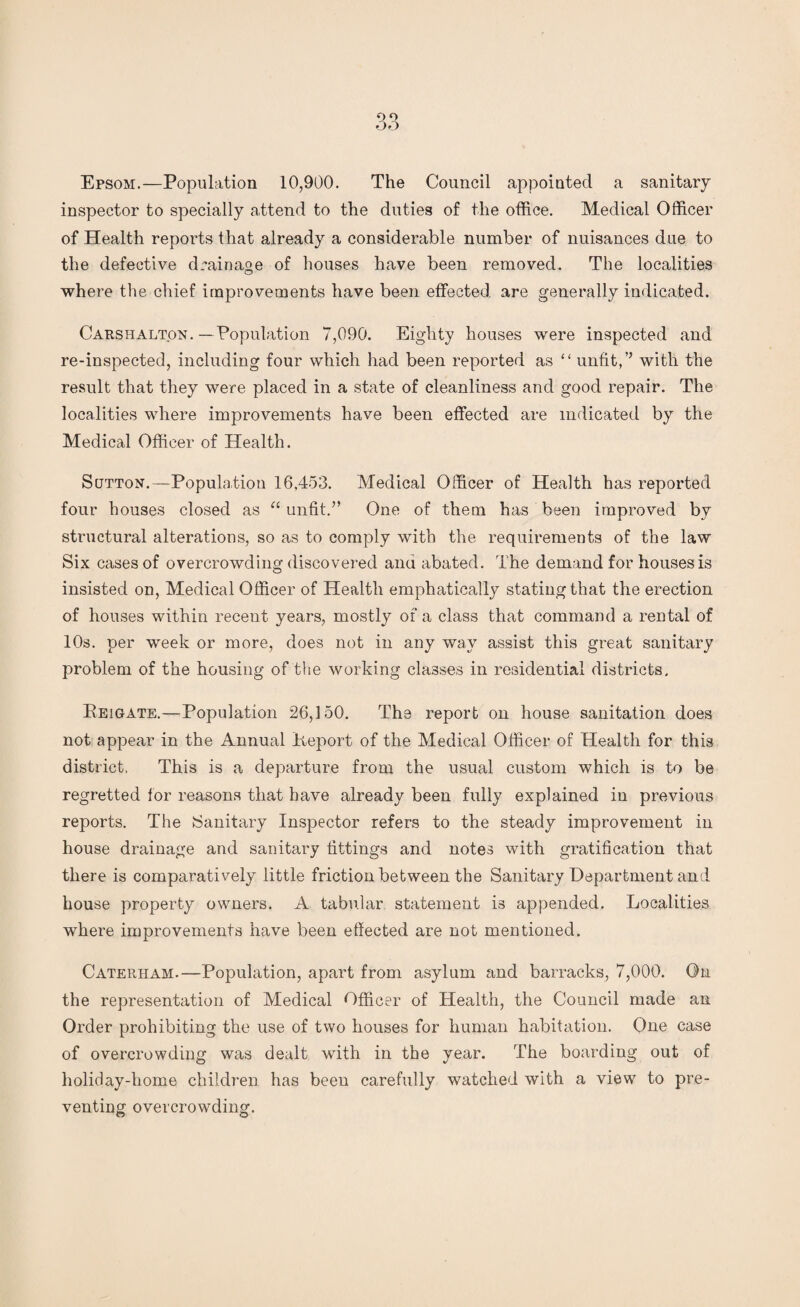 Epsom.—Population 10,900. The Council appointed a sanitary inspector to specially attend to the duties of the office. Medical Officer of Health reports that already a considerable number of nuisances due to the defective drainage of houses have been removed. The localities where the chief improvements have been effected are generally indicated. CarsFiAlton. —Population 7,090. Eighty houses were inspected and re-inspected, including four which had been reported as “ unfit,’’ with the result that they were placed in a state of cleanliness and good repair. The localities where improvements have been effected are indicated by the Medical Officer of Health. Sutton.—Population 16,453. Medical Officer of Health has reported four houses closed as “ unfit.” One of them has been improved by structural alterations, so as to comply with the requirements of the law Six cases of overcrowding discovered and abated. The demand for houses is insisted on, Medical Officer of Health emphatically stating that the erection of houses within recent years, mostly of a class that command a rental of 10s. per week or more, does not in any way assist this great sanitary problem of the housing of the working classes in residential districts. Eeigate.—Population 26,150. The report on house sanitation does not appear in the Annual Eeport of the Medical Officer of Health for this district, This is a departure from the usual custom which is to be regretted for reasons that have already been fully explained in previous reports. The Sanitary Inspector refers to the steady improvement in house drainage and sanitary fittings and notes with gratification that there is comparatively little friction between the Sanitary Department and house property owners. A tabular statement is appended. Localities where improvements have been effected are not mentioned. Caterham.—Population, apart from asylum and barracks, 7,000. On the representation of Medical Officer of Health, the Council made an Order prohibiting the use of two houses for human habitation. One case of overcrowding was dealt with in the year. The boarding out of holiday-home children has been carefully watched with a view to pre¬ venting overcrowding.
