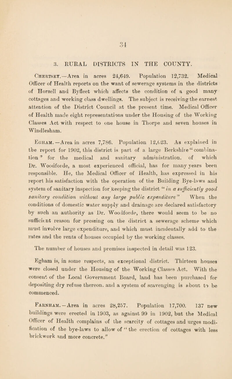 3. RURAL DISTRICTS IN THE COUNTY. Chertset.—Area in acres 24,649. Population 12,732. Medical Officer of Health reports on the want of sewerage systems in the districts of Horsell and Byfleet which affects the condition of a good many cottages and working class dwellings. The subject is receiving the earnest attention of the District Council at the present time. Medical Officer of Health made eight representations under the Housing of the Working Classes Act with respect to one house in Thorpe and seven houses in Windlesham. Egham. — Area in acres 7,786. Population 12,023. As explained in the report for 1902, this district is part of a large Berkshire “ combina¬ tion ” for the medical and sanitary administration, of which Dr. Woodforde, a most experienced official, has for many years been responsible. He, the Medical Officer of Health, has expressed in his report his satisfaction with the operation of tiie Building Bye-la ws and system of sanitary inspection for keeping the district “ in a sufficiently good sanitary condition without any large public expenditure ” When the conditions of domestic water supply and drainage are declared satisfactory by such an authority as Dr. Woodforde, there would seem to be no sufficitnt reason for pressing on the district a sewerage scheme which must involve large expenditure, and which must incidentally add to the rates and the rents of houses occupied by the working classes. The number of houses and premises inspected in detail was 123. Egham is, in some respects, an exceptional district. Thirteen houses were closed under the Housing of the Working Classes Act. With the consent of the Local Government Board, land has been purchased for depositing dry refuse thereon, and a system of scavenging is about to be commenced. Farnham. — Area in acres 28,257. Population 17,700. 137 new buildings were erected in 1903, as against 99 in 1902, but the Medical Officer of Health complains of the scarcity of cottages and urges modi¬ fication of the bye-laws to allow of “ the erection of cottages with less brickwork and more concrete.”